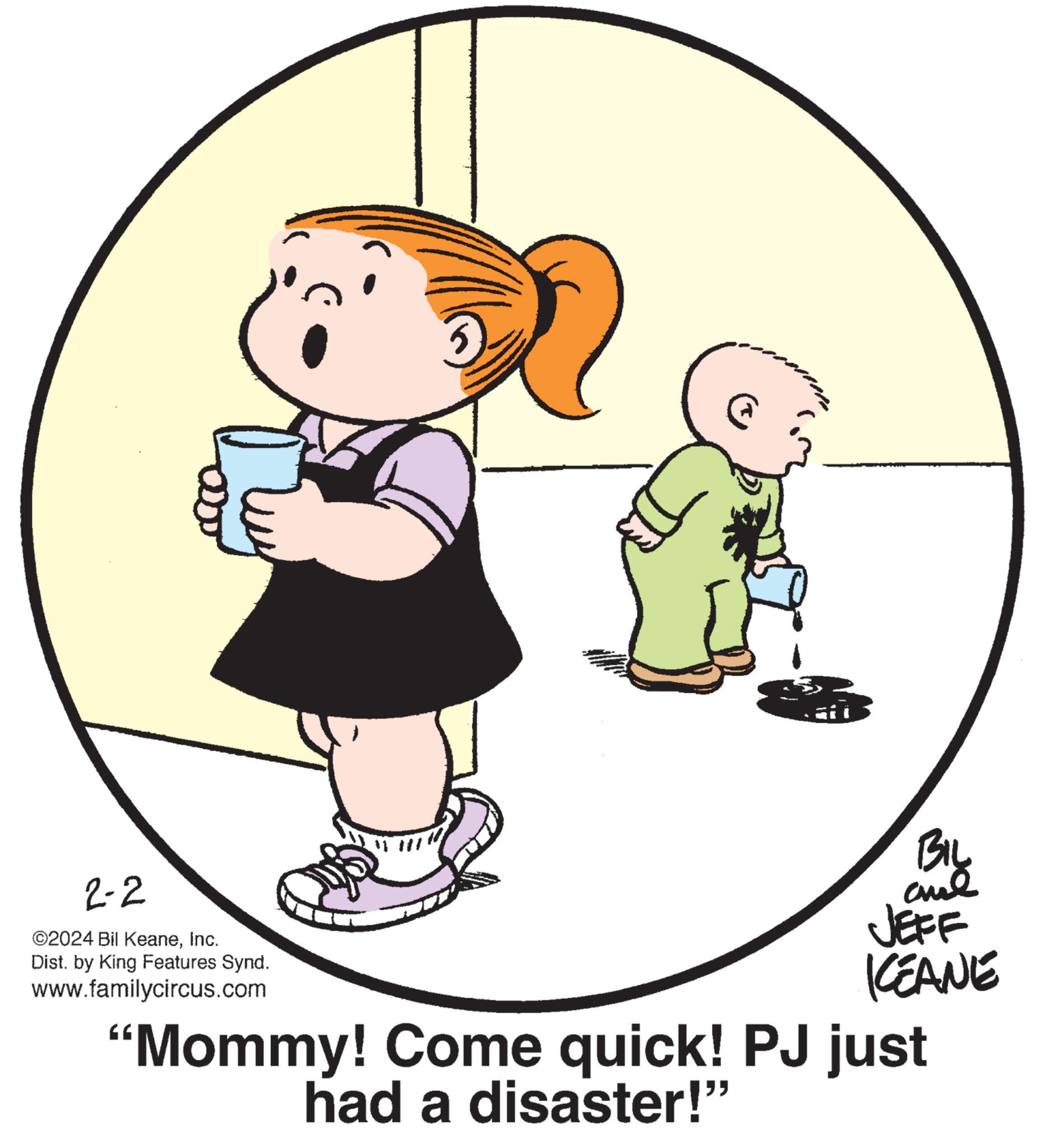 Circle OCR: 2-2 ©2024 Bil KeaneInc. Dist. by King Features Synd. www.familycircus.com BIL ??? JEFF KEANE "Mommy! Come quick! PJ just had a disaster!" 2-2 © 2024 Bil KeaneInc. Dist . by King Features Synd . www.familycircus.com BIL ??? JEFF KEANE " Mommy ! Come quick ! PJ just had a disaster ! "