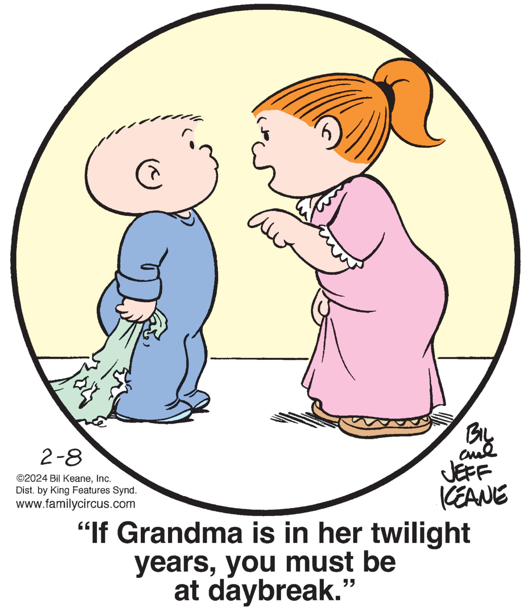 Human body OCR: ? C 2-8 ©2024 Bil KeaneInc. Dist. by King Features Synd. www.familycircus.com ?? BIL ??? JEFF KEANE "If Grandma is in her twilight yearsyou must be at daybreak." ? C 2-8 © 2024 Bil KeaneInc. Dist . by King Features Synd . www.familycircus.com ?? BIL ??? JEFF KEANE " If Grandma is in her twilight yearsyou must be at daybreak . "