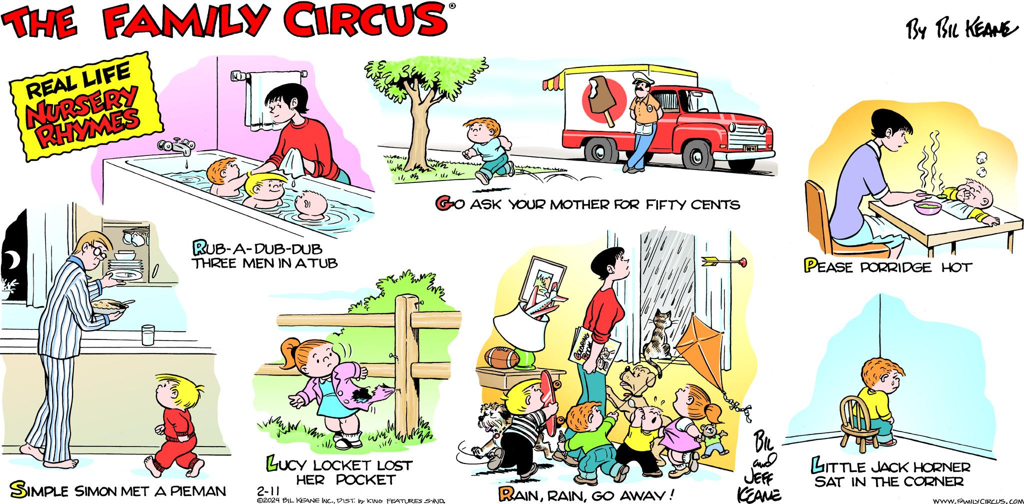 Cartoon OCR: REAL LIFE NURSERY RHYMES D 3 11:00 RUB-A-DUB-DUB THREE MEN IN ATUB SIMPLE SIMON MET A PIEMAN wa Var 154 with Wa / M3 104 LUCY LOCKET LOST HER POCKET with (1 GO ASK YOUR MOTHER FOR FIFTY CENTS 2N2 uprawn wat 2-11 ?2024 BIL KEANE INC.DIST. by KING FEATURES SYND. ANT RAINGO AWAY! BIL and JEFF KEAME PEASE PORRIDGE HOT LITTLE JACK HORNER SAT IN THE CORNER WWW.FAMILY CIRCUS.COM REAL LIFE NURSERY RHYMES D 3 11:00 RUB - A - DUB - DUB THREE MEN IN ATUB SIMPLE SIMON MET A PIEMAN wa Var 154 with Wa / M3 104 LUCY LOCKET LOST HER POCKET with ( 1 GO ASK YOUR MOTHER FOR FIFTY CENTS 2N2 uprawn wat 2-11 ?2024 BIL KEANE INC .DIST . by KING FEATURES SYND . ANT RAINGO AWAY ! BIL and JEFF KEAME PEASE PORRIDGE HOT LITTLE JACK HORNER SAT IN THE CORNER WWW.FAMILY CIRCUS.COM
