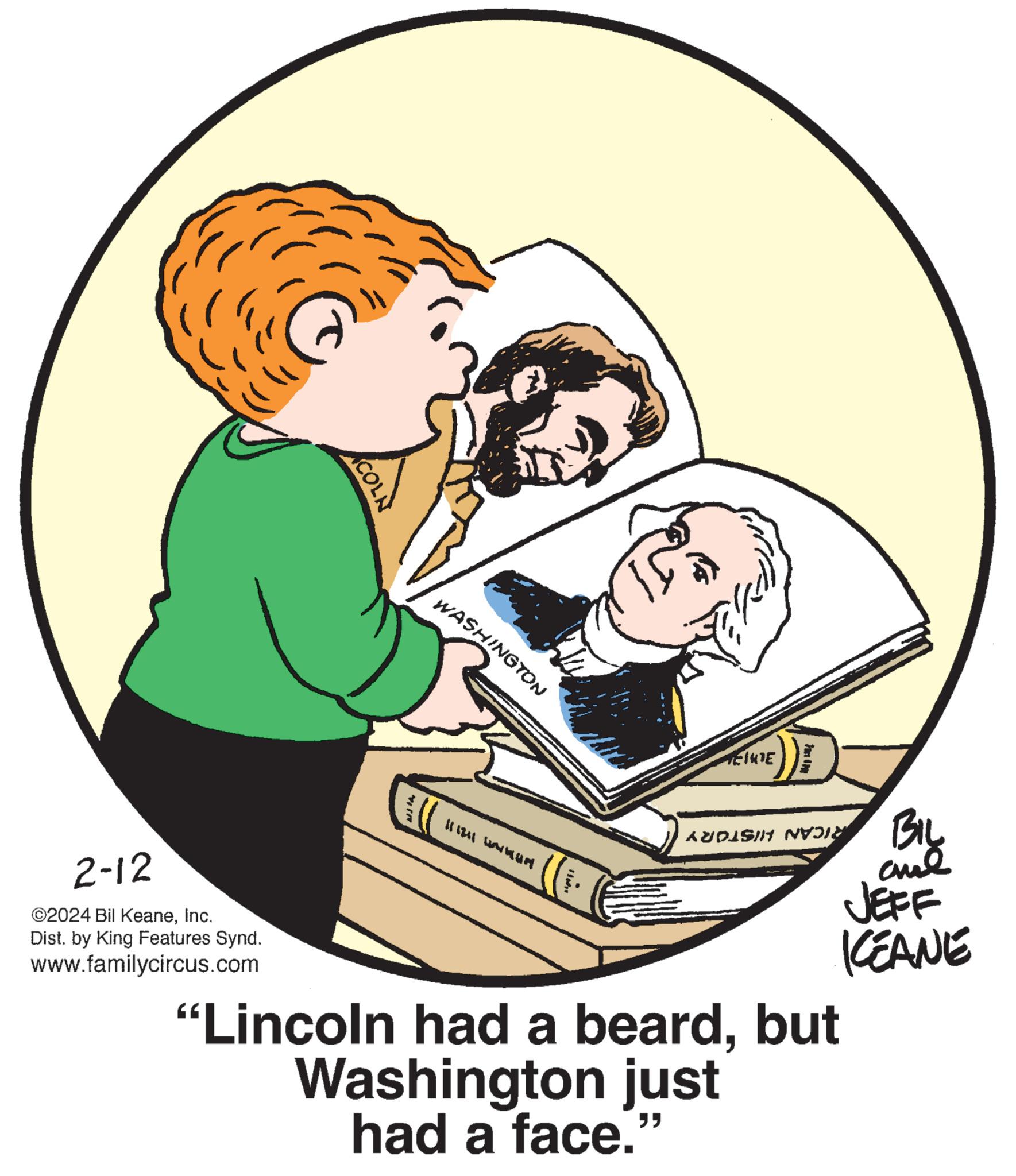 Conversation OCR: 2-12 ©2024 Bil KeaneInc. Dist. by King Features Synd. www.familycircus.com ACOLN WASHINGTON 1211 M EINDE Tip BIL ??? JEFF KEANE AUDISI NVOIN "Lincoln had a beardbut Washington just had a face.” 2-12 © 2024 Bil KeaneInc. Dist . by King Features Synd . www.familycircus.com ACOLN WASHINGTON 1211 M EINDE Tip BIL ??? JEFF KEANE AUDISI NVOIN " Lincoln had a beardbut Washington just had a face . ”
