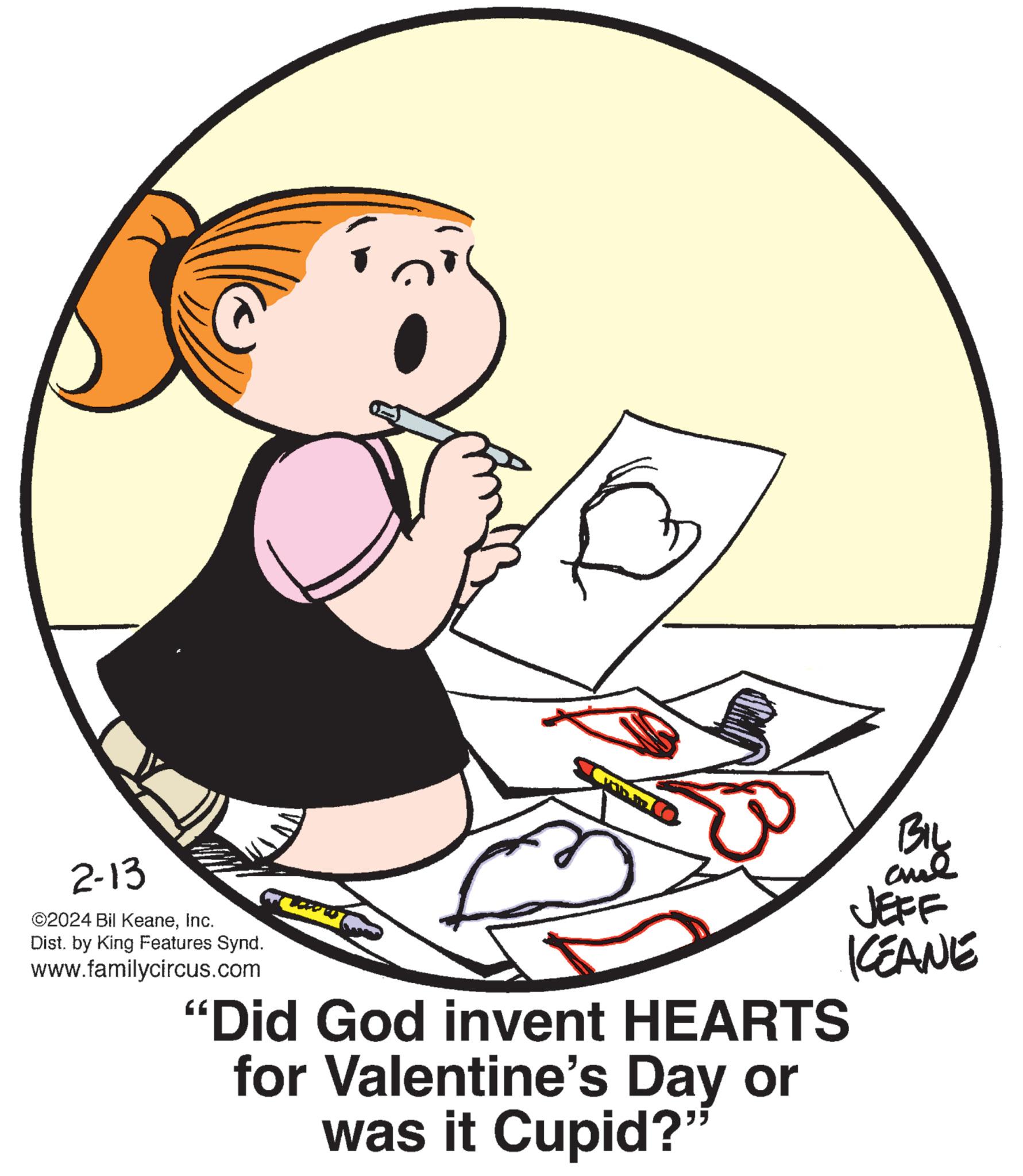 Elbow OCR: 2-13 ©2024 Bil KeaneInc. Dist. by King Features Synd. www.familycircus.com BIL and JEFF KEANE "Did God invent HEARTS for Valentine's Day or was it Cupid?" 2-13 © 2024 Bil KeaneInc. Dist . by King Features Synd . www.familycircus.com BIL and JEFF KEANE " Did God invent HEARTS for Valentine's Day or was it Cupid ? "