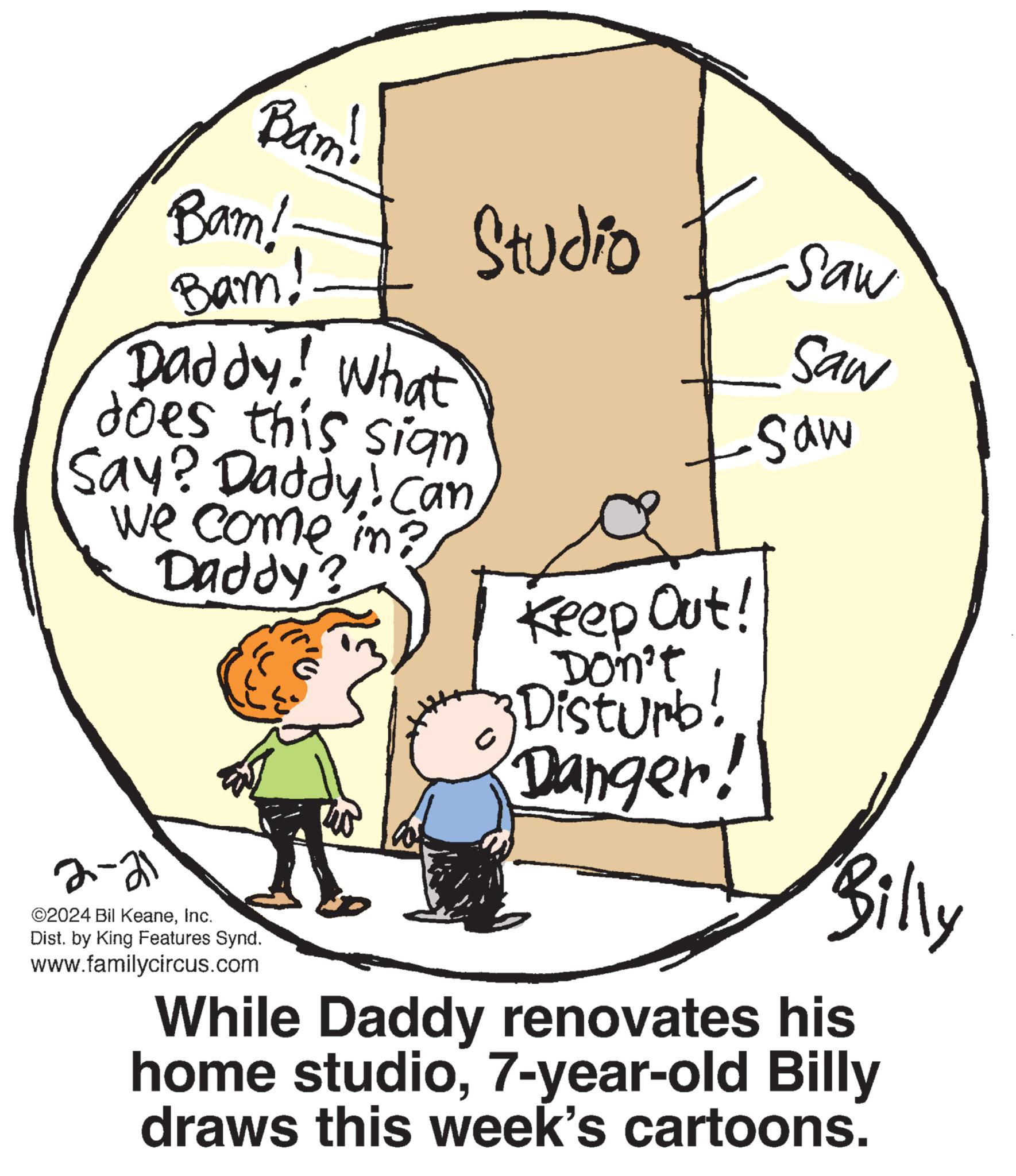 Slope OCR: Bam! Bam! Bam! Daddy! What does this sign Say? Daddy! Can we come in? Daddy? 2-21 ©2024 Bil KeaneInc. Dist. by King Features Synd. www.familycircus.com Studio Keep Out! Don't Disturb! Danger! Saw Saw Saw Billy While Daddy renovates his home studio7-year-old Billy draws this week's cartoons. Bam ! Bam ! Bam ! Daddy ! What does this sign Say ? Daddy ! Can we come in ? Daddy ? 2-21 © 2024 Bil KeaneInc. Dist . by King Features Synd . www.familycircus.com Studio Keep Out ! Don't Disturb ! Danger ! Saw Saw Saw Billy While Daddy renovates his home studio7 - year - old Billy draws this week's cartoons .