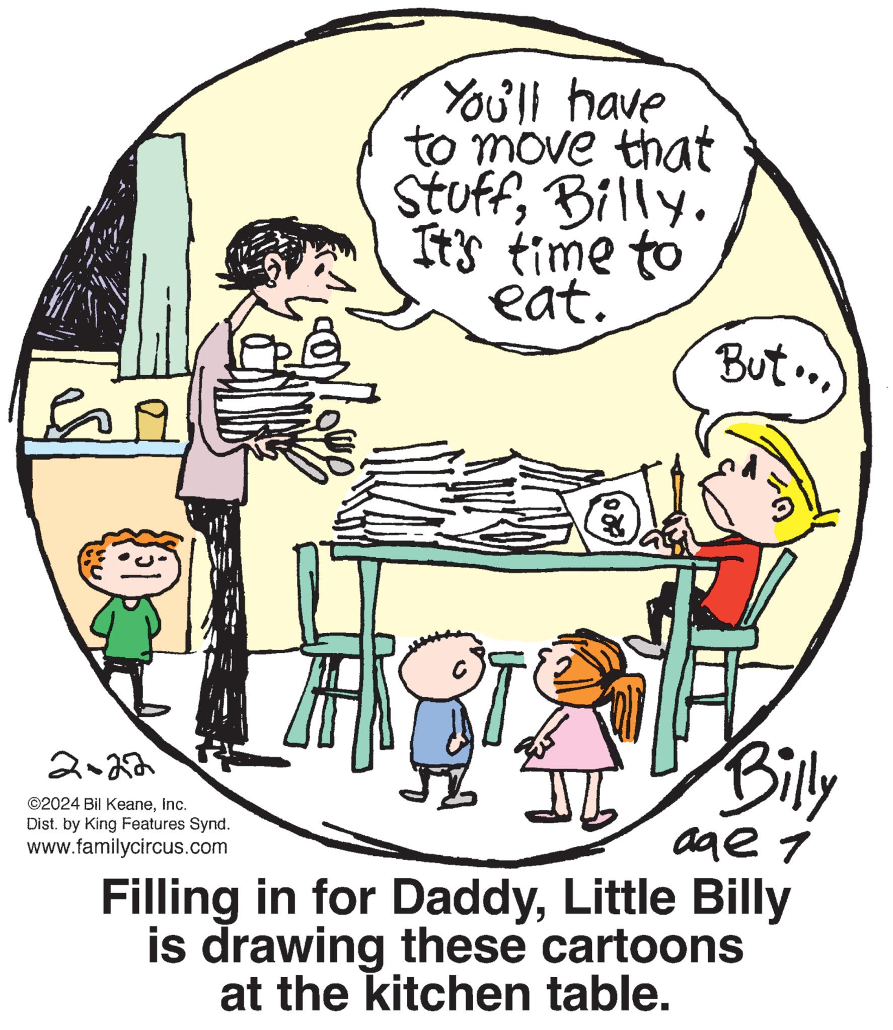 Happy OCR: Si 31 2=22 ©2024 Bil KeaneInc. Dist. by King Features Synd. www.familycircus.com You'll have to move that StuffBilly. It's time to eat. X But... Billy age 1 Filling in for DaddyLittle Billy is drawing these cartoons at the kitchen table. Si 31 2 = 22 © 2024 Bil KeaneInc. Dist . by King Features Synd . www.familycircus.com You'll have to move that StuffBilly . It's time to eat . X But ... Billy age 1 Filling in for DaddyLittle Billy is drawing these cartoons at the kitchen table .