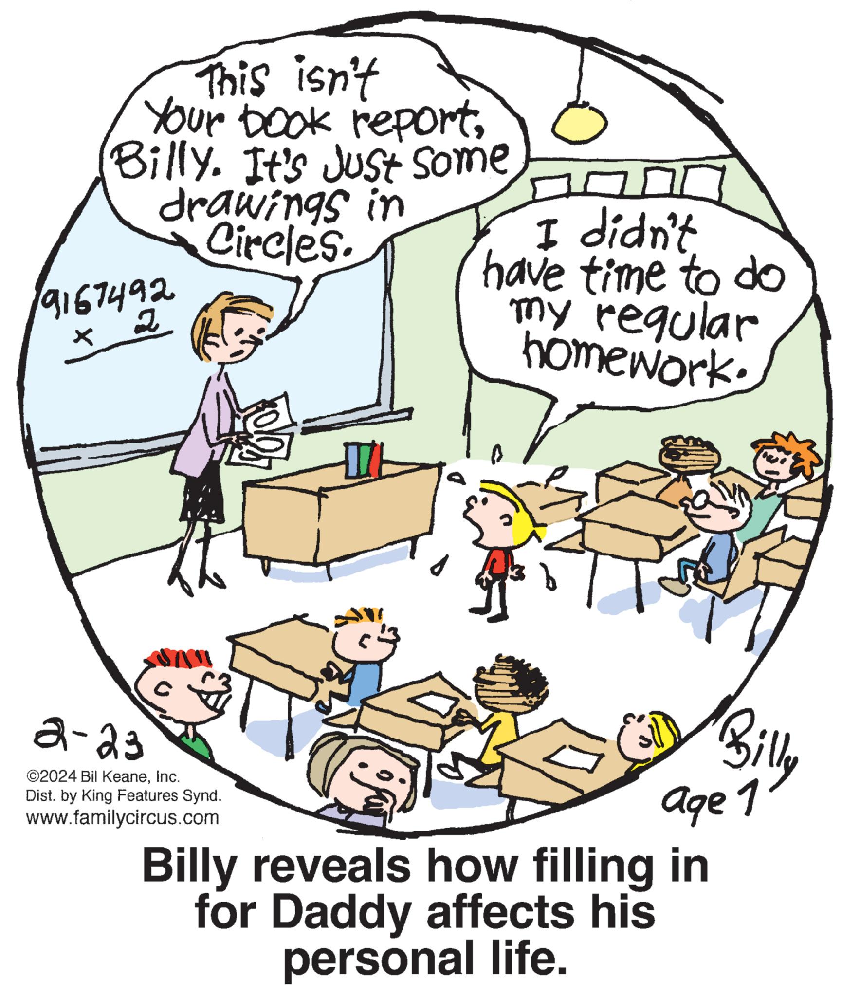 Parallel OCR: This isn't Your book report(Billy. It's just some drawings in Circles. 19167492 x 2 2-23 ?2024 Bil KeaneInc. Dist. by King Features Synd. www.familycircus.com I didn't have time to do my regular homework. Billy age 1 Billy reveals how filling in for Daddy affects his personal life. This isn't Your book report( Billy . It's just some drawings in Circles . 19167492 x 2 2-23 ?2024 Bil KeaneInc. Dist . by King Features Synd . www.familycircus.com I didn't have time to do my regular homework . Billy age 1 Billy reveals how filling in for Daddy affects his personal life .