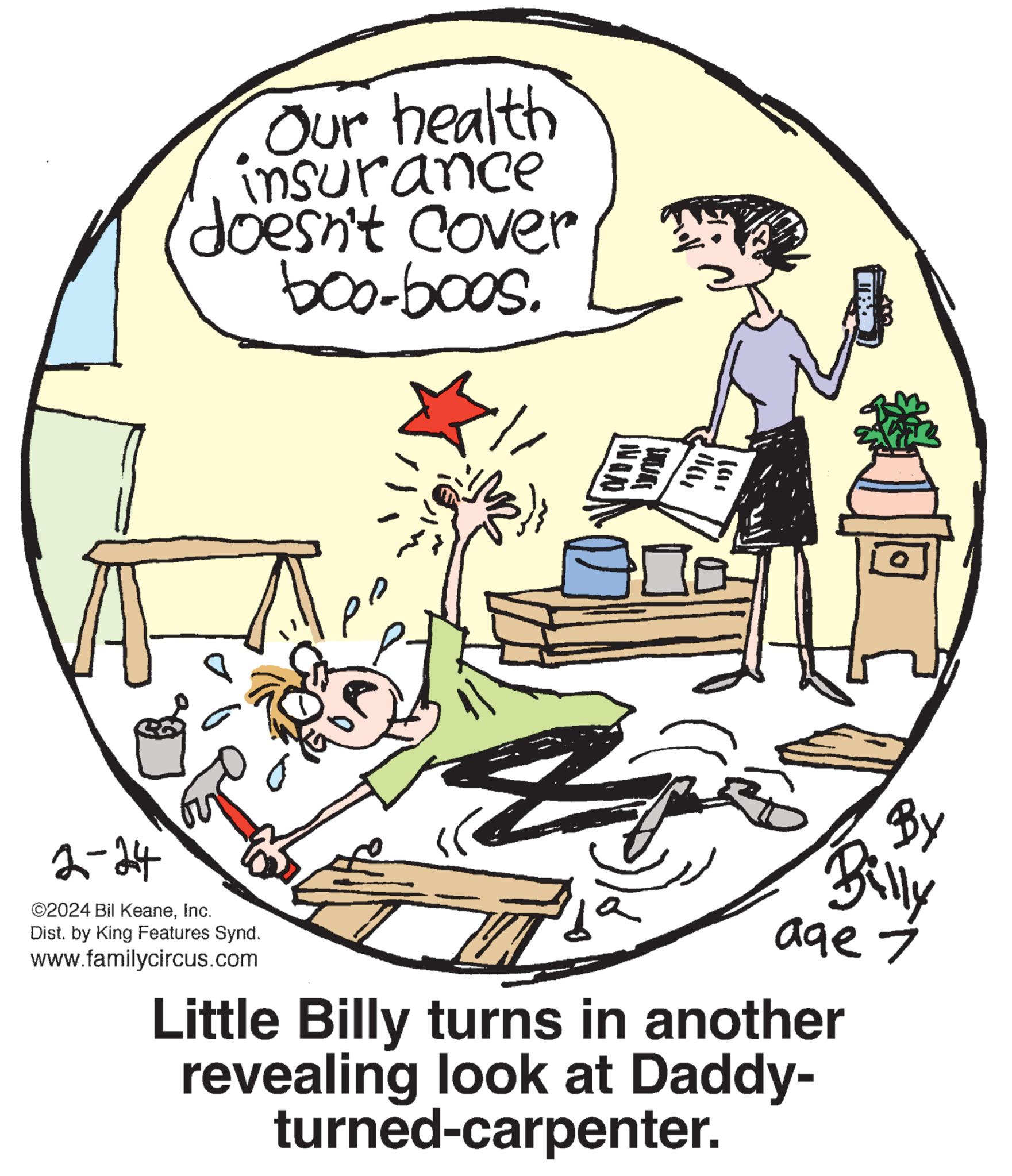 Happy OCR: Our health insurance doesn't cover boo-boos. K!! 2-24 ©2024 Bil KeaneInc. Dist. by King Features Synd. www.familycircus.com (3)} CON (Ch MAC to Little Billy turns in another revealing look at Daddy- turned-carpenter. BY Billy age 7 Our health insurance doesn't cover boo - boos . K !! 2-24 © 2024 Bil KeaneInc. Dist . by King Features Synd . www.familycircus.com ( 3 ) } CON ( Ch MAC to Little Billy turns in another revealing look at Daddy turned - carpenter . BY Billy age 7