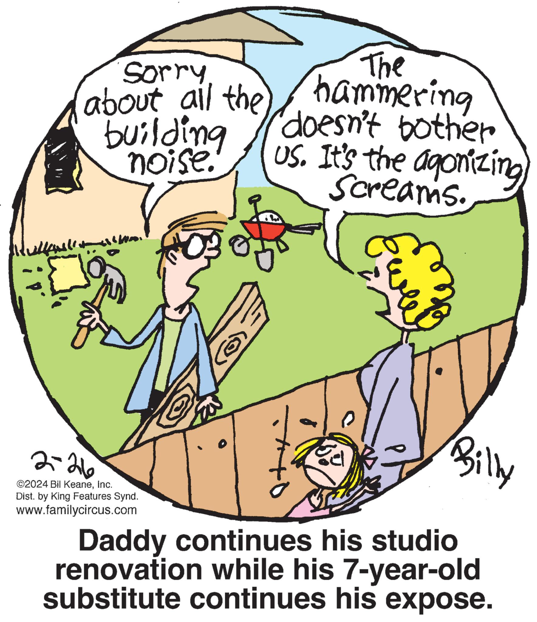 Font OCR: lullenst Sorry. about all the building noise. 2-26 ©2024 Bil KeaneInc. Dist. by King Features Synd. www.familycircus.com Pa @ The hammering doesn't bother US. It's the agonizing Screams. Ewle Daddy continues his studio renovation while his 7-year-old substitute continues his expose. lullenst Sorry . about all the building noise . 2-26 © 2024 Bil KeaneInc. Dist . by King Features Synd . www.familycircus.com Pa @ The hammering doesn't bother US . It's the agonizing Screams . Ewle Daddy continues his studio renovation while his 7 - year - old substitute continues his expose .