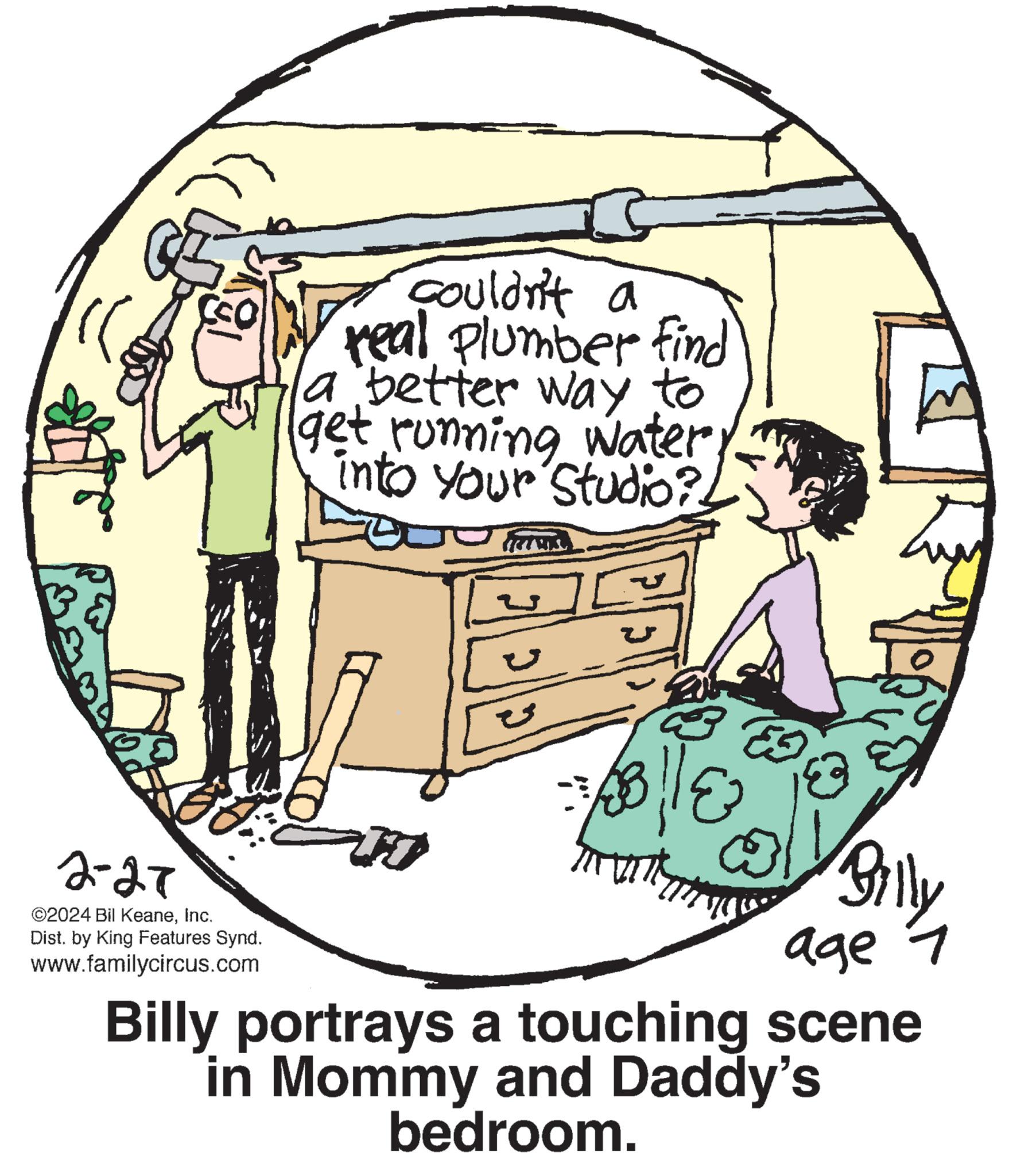 Sharing OCR: F) 2-27 ©2024 Bil KeaneInc. Dist. by King Features Synd. www.familycircus.com couldn't a real Plumber find a better way to (get running water into your Studio? Ju TWIS U V 3114 Cou Billy age 7 Billy portrays a touching scene in Mommy and Daddy's bedroom. F ) 2-27 © 2024 Bil KeaneInc. Dist . by King Features Synd . www.familycircus.com couldn't a real Plumber find a better way to ( get running water into your Studio ? Ju TWIS U V 3114 Cou Billy age 7 Billy portrays a touching scene in Mommy and Daddy's bedroom .