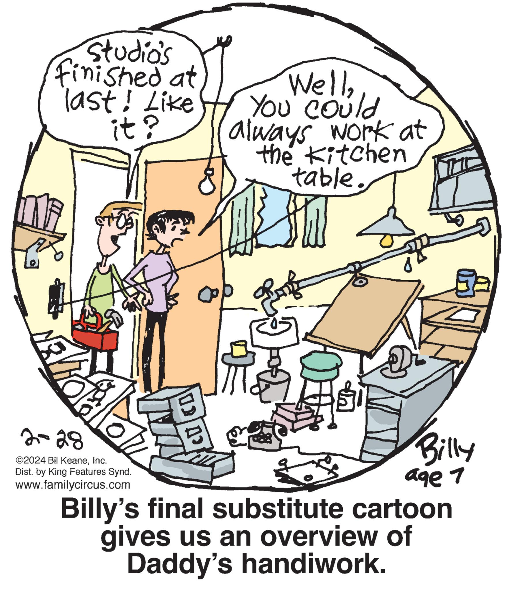 Drawing OCR: Studio's finished at last! Like it? NEV ballon 2-28 ©2024 Bil KeaneInc. Dist. by King Features Synd. www.familycircus.com (0)| A> WellYou could always work at the Kitchen table. Prof SN Billy age 1 Billy's final substitute cartoon gives us an overview of Daddy's handiwork. Studio's finished at last ! Like it ? NEV ballon 2-28 © 2024 Bil KeaneInc. Dist . by King Features Synd . www.familycircus.com ( 0 ) | A > WellYou could always work at the Kitchen table . Prof SN Billy age 1 Billy's final substitute cartoon gives us an overview of Daddy's handiwork .
