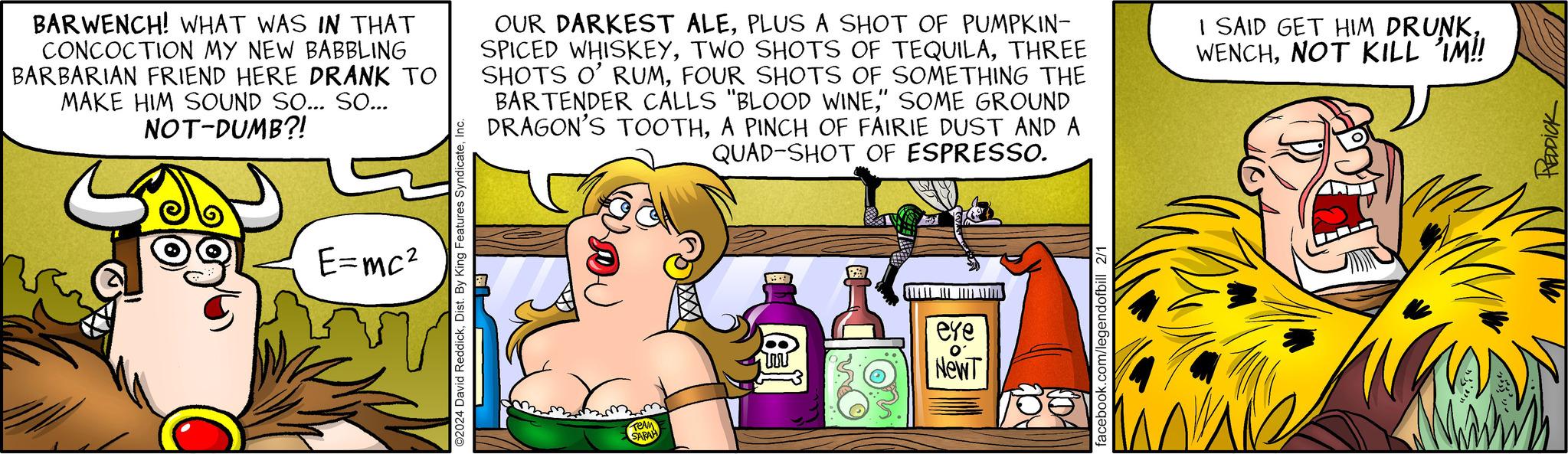 Pleased OCR: BARWENCH! WHAT WAS IN THAT CONCOCTION MY NEW BABBLING BARBARIAN FRIEND HERE DRANK TO MAKE HIM SOUND SO... SO... NOT-DUMB?! E=mc² ?2024 David ReddickPLUS A SHOT OF PUMPKIN- SPICED WHISKEYTHREE SHOTS O' RUMFOUR SHOTS OF SOMETHING THE BARTENDER CALLS "BLOOD WINE" SOME GROUND DRAGON'S TOOTHA PINCH OF FAIRIE DUST AND A QUAD-SHOT OF ESPRESSO. TEAM SARAH ? eye O' NewT facebook.com/legendofbill 2/1 I SAID GET HIM DRUNKNOT KILL IM!! REDDICK BARWENCH ! WHAT WAS IN THAT CONCOCTION MY NEW BABBLING BARBARIAN FRIEND HERE DRANK TO MAKE HIM SOUND SO ... SO ... NOT - DUMB ?! E = mc² ?2024 David ReddickDist . By King Features SyndicateOUR DARKEST ALEPLUS A SHOT OF PUMPKIN SPICED WHISKEYTWO SHOTS OF TEQUILATHREE SHOTS O ' RUMFOUR SHOTS OF SOMETHING THE BARTENDER CALLS " BLOOD WINE" SOME GROUND DRAGON'S TOOTHA PINCH OF FAIRIE DUST AND A QUAD - SHOT OF ESPRESSO . TEAM SARAH ? eye O ' NewT facebook.com/legendofbill 2/1 I SAID GET HIM DRUNKNOT KILL IM !! REDDICK