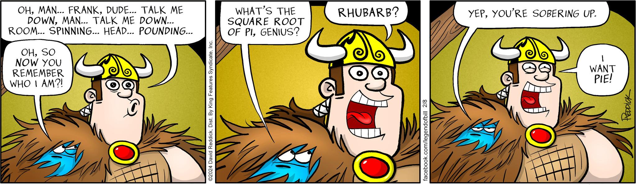Pleased OCR: OHDUDE... TALK ME DOWNMAN... TALK ME DOWN... ROOM... SPINNING... HEAD... POUNDING... OHSO NOW YOU REMEMBER WHO I AM?! ©2024 David ReddickInc. WHAT'S THE SQUARE ROOT OF PIGENIUS? RHUBARB? facebook.com/legendofbill 2/8 YEPYOU'RE SOBERING UP. WANT PIE! REDDICK OHMAN ... FRANKDUDE ... TALK ME DOWNMAN ... TALK ME DOWN ... ROOM ... SPINNING ... HEAD ... POUNDING ... OHSO NOW YOU REMEMBER WHO I AM ?! © 2024 David ReddickDist . By King Features SyndicateInc. WHAT'S THE SQUARE ROOT OF PIGENIUS ? RHUBARB ? facebook.com/legendofbill 2/8 YEPYOU'RE SOBERING UP . WANT PIE ! REDDICK