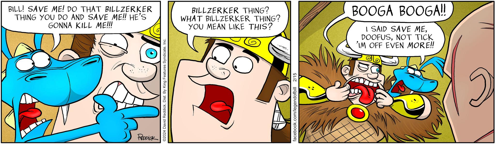 Happy OCR: BILL! SAVE ME! DO THAT BILLZERKER THING YOU DO AND SAVE ME!! HE'S GONNA KILL ME!!! REDDICK ©2024 David ReddickInc. BILLZERKER THING? WHAT BILLZERKER THING? YOU MEAN LIKE THIS? 2/15 facebook.com/legendofbill BOOGA BOOGA!! I SAID SAVE MENOT TICK 'IM OFF EVEN MORE!! 2 BILL ! SAVE ME ! DO THAT BILLZERKER THING YOU DO AND SAVE ME !! HE'S GONNA KILL ME !!! REDDICK © 2024 David ReddickDist . By King Features SyndicateInc. BILLZERKER THING ? WHAT BILLZERKER THING ? YOU MEAN LIKE THIS ? 2/15 facebook.com/legendofbill BOOGA BOOGA !! I SAID SAVE MENOT TICK ' IM OFF EVEN MORE !! 2