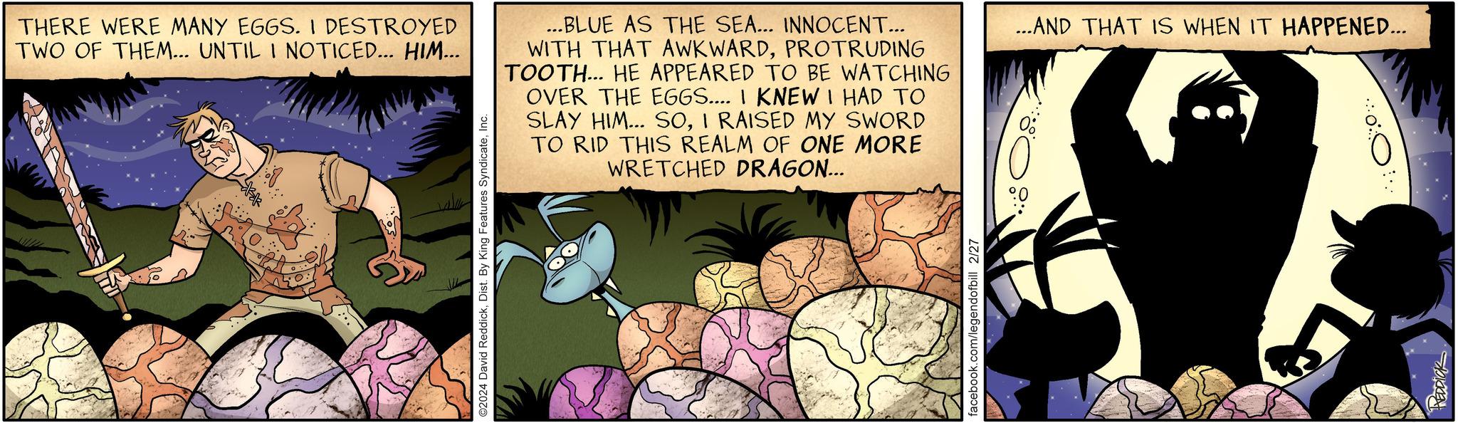 Fiction OCR: THERE WERE MANY EGGS. I DESTROYED TWO OF THEM... UNTIL I NOTICED... HIM... ?2024 David ReddickInc. ...BLUE AS THE SEA... INNOCENT... WITH THAT AWKWARDPROTRUDING TOOTH... HE APPEARED TO BE WATCHING OVER THE EGGS.... I KNEW I HAD TO SLAY HIM... SOI RAISED MY SWORD TO RID THIS REALM OF ONE MORE WRETCHED DRAGON... facebook.com/legendofbill 2/27 ...AND THAT IS WHEN IT HAPPENED... { PEDDICK THERE WERE MANY EGGS . I DESTROYED TWO OF THEM ... UNTIL I NOTICED ... HIM ... ?2024 David ReddickDist . By King Features SyndicateInc. ... BLUE AS THE SEA ... INNOCENT ... WITH THAT AWKWARDPROTRUDING TOOTH ... HE APPEARED TO BE WATCHING OVER THE EGGS .... I KNEW I HAD TO SLAY HIM ... SOI RAISED MY SWORD TO RID THIS REALM OF ONE MORE WRETCHED DRAGON ... facebook.com/legendofbill 2/27 ... AND THAT IS WHEN IT HAPPENED ... { PEDDICK