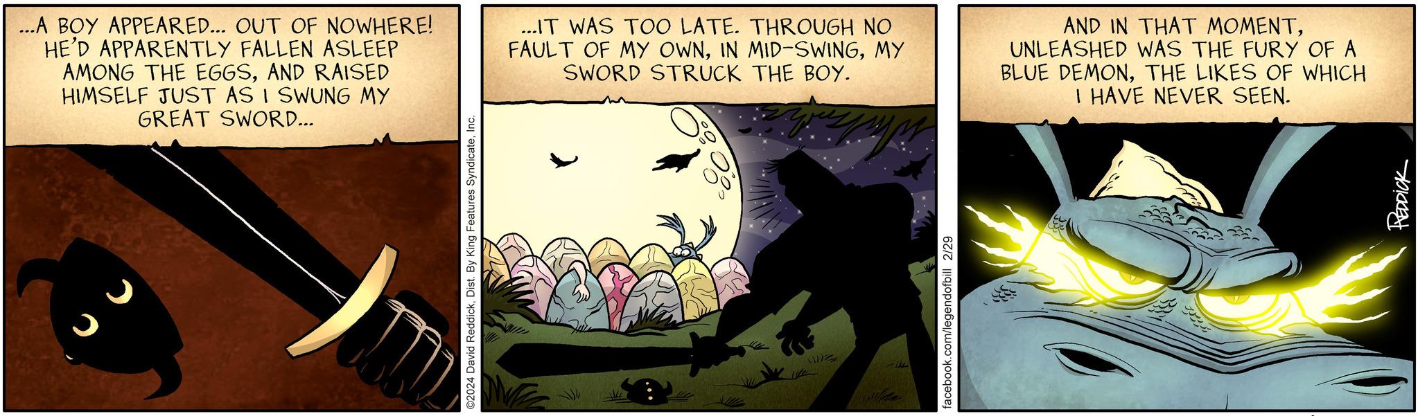Fin OCR: ...A BOY APPEARED... OUT OF NOWHERE! HE'D APPARENTLY FALLEN ASLEEP AMONG THE EGGSAND RAISED HIMSELF JUST AS I SWUNG MY GREAT SWORD... ©2024 David ReddickInc. JRAD ...IT WAS TOO LATE. THROUGH NO FAULT OF MY OWNMY SWORD STRUCK THE BOY. Wis facebook.com/legendofbill 2/29 AND IN THAT MOMENTUNLEASHED WAS THE FURY OF A BLUE DEMONTHE LIKES OF WHICH I HAVE NEVER SEEN. PREDDICK 34 ... A BOY APPEARED ... OUT OF NOWHERE ! HE'D APPARENTLY FALLEN ASLEEP AMONG THE EGGSAND RAISED HIMSELF JUST AS I SWUNG MY GREAT SWORD ... © 2024 David ReddickDist . By King Features SyndicateInc. JRAD ... IT WAS TOO LATE . THROUGH NO FAULT OF MY OWNIN MID - SWINGMY SWORD STRUCK THE BOY . Wis facebook.com/legendofbill 2/29 AND IN THAT MOMENTUNLEASHED WAS THE FURY OF A BLUE DEMONTHE LIKES OF WHICH I HAVE NEVER SEEN . PREDDICK 34