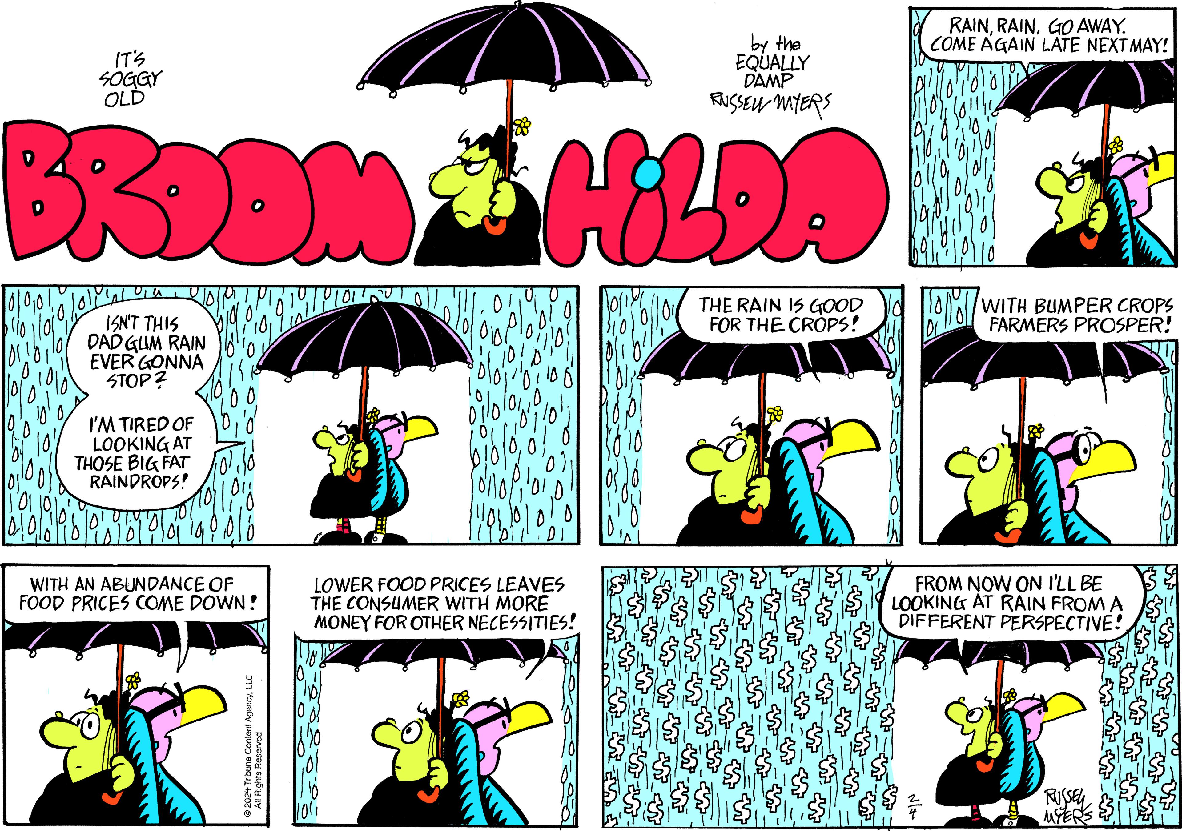 Black OCR: by the EQUALLY DAMP RUSSELL MYERS BRDOM & HILDA 10001 blio IT'S SOGGY OLD ISN'T THIS DAD GUM RAIN EVER GONNA STOP? I'M TIRED OF LOOKING AT THOSE BIG FAT RAINDROPS! 11018 Bibla bla ibi pla 14 9 218 WITH AN ABUNDANCE OF FOOD PRICES COME DOWN! ?2024 Tribune Content AgencyLLC All Rights Reserved 01 0 biblo (101 1010 LOWER FOOD PRICES LEAVES THE CONSUMER WITH MORE MONEY FOR OTHER NECESSITIES! 10/10/ 19/0€ THE RAIN IS GOOD FOR THE CROPS! RAINGO AWAY. COME AGAIN LATE NEXTMAY! 616 BENT ????? WITH BUMPER CROPS FARMERS PROSPER! FROM NOW ON I'LL BE LOOKING AT RAIN FROM A DIFFERENT PERSPECTIVE! RUSSEL MYERS by the EQUALLY DAMP RUSSELL MYERS BRDOM & HILDA 10001 blio IT'S SOGGY OLD ISN'T THIS DAD GUM RAIN EVER GONNA STOP ? I'M TIRED OF LOOKING AT THOSE BIG FAT RAINDROPS ! 11018 Bibla bla ibi pla 14 9 218 WITH AN ABUNDANCE OF FOOD PRICES COME DOWN ! ?2024 Tribune Content AgencyLLC All Rights Reserved 01 0 biblo ( 101 1010 LOWER FOOD PRICES LEAVES THE CONSUMER WITH MORE MONEY FOR OTHER NECESSITIES ! 10 / 10 / 19 / 0 € THE RAIN IS GOOD FOR THE CROPS ! RAINGO AWAY . COME AGAIN LATE NEXTMAY ! 616 BENT ????? WITH BUMPER CROPS FARMERS PROSPER ! FROM NOW ON I'LL BE LOOKING AT RAIN FROM A DIFFERENT PERSPECTIVE ! RUSSEL MYERS