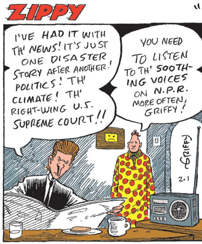 Art OCR: ZIPPY I'VE HAD IT WITH THE NEWS! IT'S JUST ONE DISASTER STORY AFTER ANOTHER. POLITICS! TH' CLIMATE! TH' RIGHT-WING U.S. SUPREME COURT!! Jung KANDANG *** MARKKINONG A MALAGA a MANA. www. www. www 2 www. www INCHM ): YOU NEED TO LISTEN TO TH' SOOTH- ING VOICES ON N.P.R. MORE OFTENGRIFFY! *** MA 0000 ? GRIFFY ZIPPY I'VE HAD IT WITH THE NEWS ! IT'S JUST ONE DISASTER STORY AFTER ANOTHER . POLITICS ! TH ' CLIMATE ! TH ' RIGHT - WING U.S. SUPREME COURT !! Jung KANDANG *** MARKKINONG A MALAGA a MANA . www . www . www 2 www . www INCHM ) : YOU NEED TO LISTEN TO TH ' SOOTH ING VOICES ON N.P.R. MORE OFTENGRIFFY ! *** MA 0000 ? GRIFFY