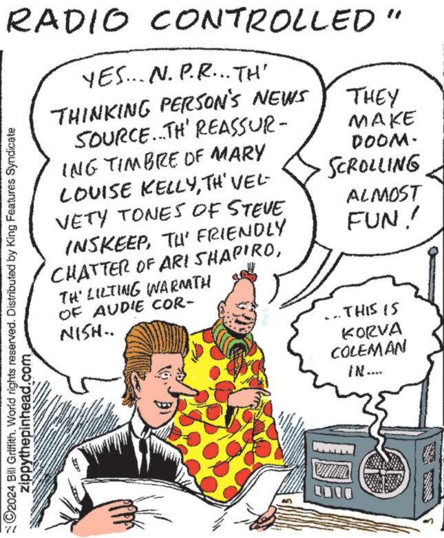 Art OCR: RADIO CONTROLLED" YES... N.P.R... TH' THINKING PERSON'S NEWS SOURCE...TH' REASSUR- ING TIMBRE OF MARY ©2024 Bill Griffith. World rights reserved. Distributed by King Features Syndicate zippythepinhead.com LOUISE KELLYTH' VEL- VETY TONES OF STEVE INSKEEPTU' FRIENDLY CHATTER OF ARI SHAPIROTH' LILTING WARMTH OF AUDIE COR- NISH.. S CAM ANGA **** www www ** wee www tu www. **** www. THEY MAKE DOOM. SCROLLING ALMOST FUN! ...THIS IS KORVA COLEMAN IN.... UMAL 0000 7 RADIO CONTROLLED " YES ... N.P.R ... TH ' THINKING PERSON'S NEWS SOURCE ... TH ' REASSUR ING TIMBRE OF MARY © 2024 Bill Griffith . World rights reserved . Distributed by King Features Syndicate zippythepinhead.com LOUISE KELLYTH ' VEL VETY TONES OF STEVE INSKEEPTU ' FRIENDLY CHATTER OF ARI SHAPIROTH ' LILTING WARMTH OF AUDIE COR NISH .. S CAM ANGA **** www www ** wee www tu www . **** www . THEY MAKE DOOM . SCROLLING ALMOST FUN ! ... THIS IS KORVA COLEMAN IN .... UMAL 0000 7
