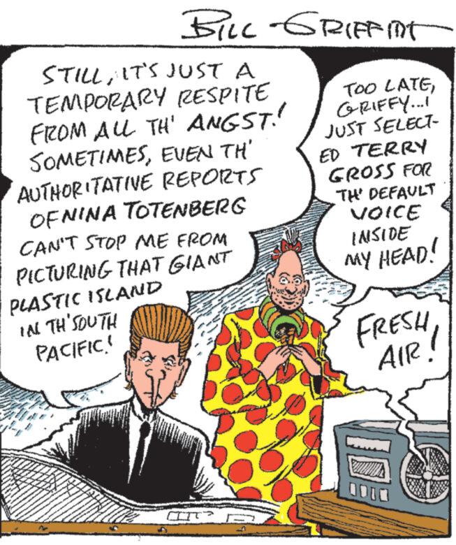 Illustration OCR: F STILLIT'S JUST A TEMPORARY RESPITE FROM ALL TH' ANGST! SOMETIMESEVEN TH' AUTHORITATIVE REPORTS OFNINA TOTENBERG CAN'T STOP ME FROM PICTURING THAT GIANT PLASTIC ISLAND IN TH'SOUTH PACIFIC! W Nawa 33 My main ww - ww *** www ANDRO www www www BILL-GRIFFIT B **** CT? NA NA TOO LATEGRIFFY...! JUST SELECT- ED TERRY GROSS FOR TH' DEFAULT VOICE INSIDE MY HEAD! FREE!! F STILLIT'S JUST A TEMPORARY RESPITE FROM ALL TH ' ANGST ! SOMETIMESEVEN TH ' AUTHORITATIVE REPORTS OFNINA TOTENBERG CAN'T STOP ME FROM PICTURING THAT GIANT PLASTIC ISLAND IN TH'SOUTH PACIFIC ! W Nawa 33 My main ww - ww *** www ANDRO www www www BILL - GRIFFIT B **** CT ? NA NA TOO LATEGRIFFY ... ! JUST SELECT ED TERRY GROSS FOR TH ' DEFAULT VOICE INSIDE MY HEAD ! FREE !!