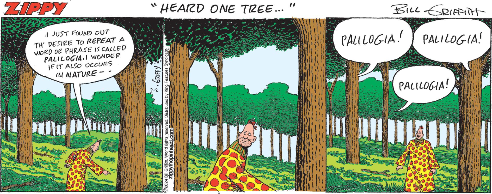 People in nature OCR: ZIPPY I JUST FOUND OUT TH' DESIRE TO REPEAT A WORD OR PHRASE IS CALLED PALILOGIA.I WONDER IF IT ALSO OCCURS IN NATURE - HEARD ONE TREE... ~ GRIFEY O2024 Bill Griffith. World rights reserved. Distributed by King Features Syndicate- zippythepinhead.com Strum BILL GRIFFITH PALILOGIA! PALILOGIA! PALILOGIA! m ZIPPY I JUST FOUND OUT TH ' DESIRE TO REPEAT A WORD OR PHRASE IS CALLED PALILOGIA.I WONDER IF IT ALSO OCCURS IN NATURE - HEARD ONE TREE ... ~ GRIFEY O2024 Bill Griffith . World rights reserved . Distributed by King Features Syndicate zippythepinhead.com Strum BILL GRIFFITH PALILOGIA ! PALILOGIA ! PALILOGIA ! m