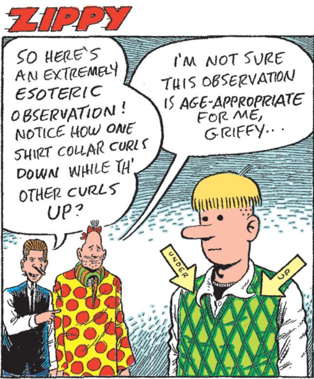 Font OCR: ZIPPY SO HERE'S AN EXTREMELY ESOTERIC OBSERVATION! NOTICE HOW ONE SHIRT COLLAR CURLS DOWN WHILE TH OTHER CURLS UP? www. ww wwww. w www ww www ****** www ***** * www 4.1 M wave g Dob I'M NOT SURE THIS OBSERVATION IS AGE-APPROPRIATE FOR MEGRIFFY... www. ww Wa MAGAR UNDER ZIPPY SO HERE'S AN EXTREMELY ESOTERIC OBSERVATION ! NOTICE HOW ONE SHIRT COLLAR CURLS DOWN WHILE TH OTHER CURLS UP ? www . ww wwww . w www ww www ****** www ***** * www 4.1 M wave g Dob I'M NOT SURE THIS OBSERVATION IS AGE - APPROPRIATE FOR MEGRIFFY ... www . ww Wa MAGAR UNDER