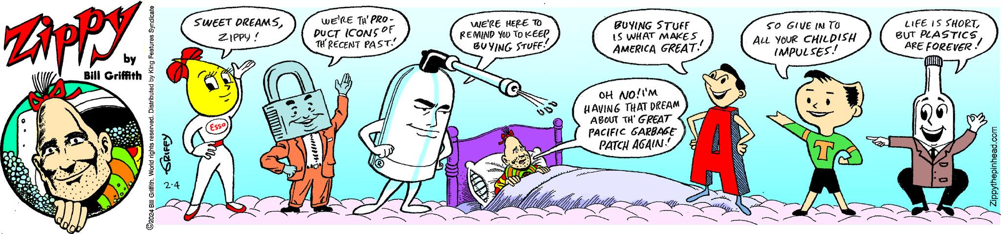 Line OCR: ?2024 Bill Griffith. World rights reserved. Distributed by King Features Syndicate GRIFFY Zippy by Bill Griffith 2.4 SWEET DREAMSZIPPY! WE'RE TH' PRO- DUCT ICONS OF TH' RECENT PAST! WE'RE HERE TO REMIND YOU TO KEEP BUYING STUFF! BUYING STUFF IS WHAT MAKES AMERICA GREAT! OH NO! I'M HAVING THAT DREAM ABOUT TH' GREAT PACIFIC GARBAGE PATCH AGAIN! 50 GIVE IN TO ALL YOUR CHILDISH IMPULSES! LIFE IS SHORTARE FOREVER! Zippythepinhead.com ?2024 Bill Griffith . World rights reserved . Distributed by King Features Syndicate GRIFFY Zippy by Bill Griffith 2.4 SWEET DREAMSZIPPY ! WE'RE TH ' PRO DUCT ICONS OF TH ' RECENT PAST ! WE'RE HERE TO REMIND YOU TO KEEP BUYING STUFF ! BUYING STUFF IS WHAT MAKES AMERICA GREAT ! OH NO ! I'M HAVING THAT DREAM ABOUT TH ' GREAT PACIFIC GARBAGE PATCH AGAIN ! 50 GIVE IN TO ALL YOUR CHILDISH IMPULSES ! LIFE IS SHORTBUT PLASTICSARE FOREVER ! Zippythepinhead.com