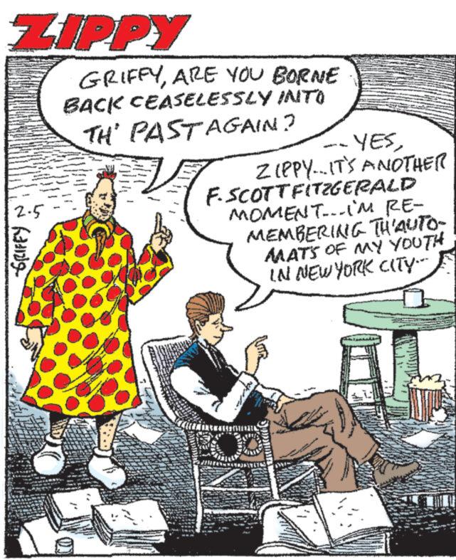 Illustration OCR: ZIPPY 2-5 Rang T L GRIFFYARE YOU BORNE BACK CEASELESSLY INTO TH' PASTAGAIN? MAREN Na4134 WENS --YESZIPPY...IT'S ANOTHER F. SCOTTFITZGERALD MOMENT...I'M RE- MEMBERING TH'AUTO- MATS OF MY YOUTH IN NEW YORK CITY- [{{PA***[[{VIENATN N DANS wewe ZIPPY 2-5 Rang T L GRIFFYARE YOU BORNE BACK CEASELESSLY INTO TH ' PASTAGAIN ? MAREN Na4134 WENS --YESZIPPY ... IT'S ANOTHER F. SCOTTFITZGERALD MOMENT ... I'M RE MEMBERING TH'AUTO MATS OF MY YOUTH IN NEW YORK CITY [ { { PA *** [ [ { VIENATN N DANS wewe