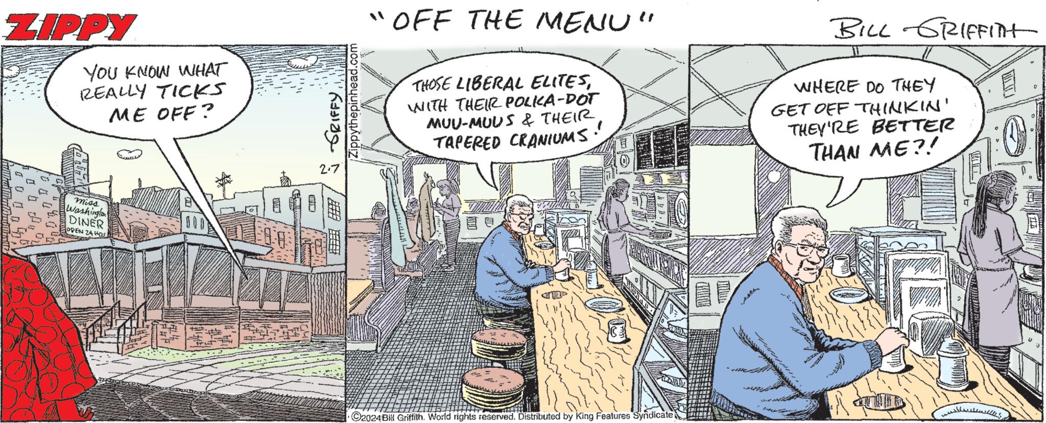 Humour OCR: ZIPPY ___00% YOU KNOW WHAT REALLY TICKS ME OFF? miss Washington DINER OPEN ZA HOS Fuck FUN J 5 GRIFFY. Zippythepinhead.com "OFF THE MENU" THOSE LIBERAL ELITESWITH THEIR POLKA-DOT MUU-MUUS & THEIRTAPERED CRANIUMS MIRTIL ?2024Bill Griffith. World rights reserved. Distributed by King Features Syndicate BILL GRIFFITH WHERE DO THEY GET OFF THINKIN' THEY'RE BETTER THAN ME?! 1 E :0 ZIPPY ___ 00 % YOU KNOW WHAT REALLY TICKS ME OFF ? miss Washington DINER OPEN ZA HOS Fuck FUN J 5 GRIFFY . Zippythepinhead.com " OFF THE MENU " THOSE LIBERAL ELITESWITH THEIR POLKA - DOT MUU - MUUS & THEIRTAPERED CRANIUMS MIRTIL ?2024Bill Griffith . World rights reserved . Distributed by King Features Syndicate BILL GRIFFITH WHERE DO THEY GET OFF THINKIN ' THEY'RE BETTER THAN ME ?! 1 E : 0