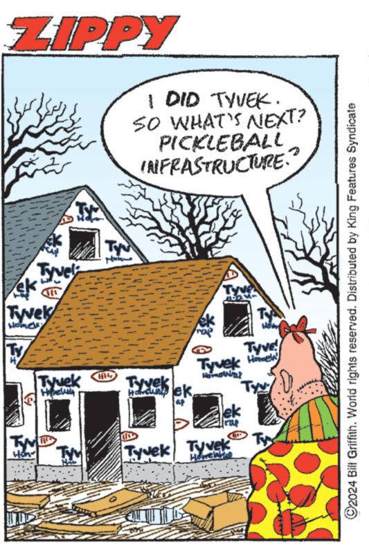 Building OCR: ZIPPY ameo ek Tyvek Home PARA COLONNA N 25 Tyvel Tyv How www Tyvek Honey lehe TYY TYN 1 DID TYVEK. SO WHAT'S NEXT? PICKLEBALL INFRASTRUCTURE. Tyvek Holding lek aup 24- ek Tyvek Tyvek Howeinho TY Hom Tyvek Home Homoviral Tyy Tyve! Tyy ?2024 Bill Griffith. World rights reserved. Distributed by King Features Syndicate ZIPPY ameo ek Tyvek Home PARA COLONNA N 25 Tyvel Tyv How www Tyvek Honey lehe TYY TYN 1 DID TYVEK . SO WHAT'S NEXT ? PICKLEBALL INFRASTRUCTURE . Tyvek Holding lek aup 24 ek Tyvek Tyvek Howeinho TY Hom Tyvek Home Homoviral Tyy Tyve ! Tyy ?2024 Bill Griffith . World rights reserved . Distributed by King Features Syndicate