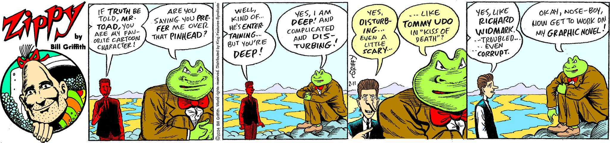 Font OCR: Zippy by Bill Griffith IF TRUTH BE TOLDMR. TOADYOU ARE MY FAV- ORITE CARTOON CHARACTER! ARE YOU SAYING YOU PRE- FER ME OVER THAT PINHEAD? WELLKIND OF... HE'S ENTER- TAINING... BUT YOU'RE DEEP! Mid YESI AM DEEP! AND COMPLICATED AND DIS- TURBING! KIN 2.11 YESDISTURB- ING... EVEN A LITTLE SCARY... LIKE TOMMY UDO IN "KISS OF DEATH"? YESLIKE RICHARD WIDMARK. --TROUBLED... EVEN CORRUPT. OKAYNOW GET TO WORK ON MY GRAPHIC NOVEL Zippy by Bill Griffith IF TRUTH BE TOLDMR . TOADYOU ARE MY FAV ORITE CARTOON CHARACTER ! ARE YOU SAYING YOU PRE FER ME OVER THAT PINHEAD ? WELLKIND OF ... HE'S ENTER TAINING ... BUT YOU'RE DEEP ! Mid YESI AM DEEP ! AND COMPLICATED AND DIS TURBING ! KIN 2.11 YESDISTURB ING ... EVEN A LITTLE SCARY ... LIKE TOMMY UDO IN " KISS OF DEATH " ? YESLIKE RICHARD WIDMARK . --TROUBLED ... EVEN CORRUPT . OKAYNOSE - BOYNOW GET TO WORK ON MY GRAPHIC NOVEL