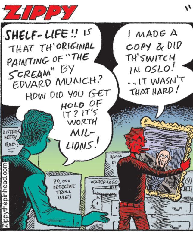 Art OCR: ZIPPY SHELF-LIFE!! IS THAT TH'ORIGINAL PAINTING OF "THE SCREAM" BY EDVARD MUNCH? DISTRES HEFTY BAG: Zippythèpinhead.com wwwwww 904 • N www. Dow www HOW DID YOU GET HOLD OF IT? IT'S WORTH MIL- LIONS! www buv www. www Sw WAR www.ww A . R 20000 DEFECTIVE TROLL WIGS Dansa WATERLOGE I MADE A COPY & DID TH'SWITCH IN OSLO! --IT WASN'T THAT HARD! 9 ww www wwwwww www ZIPPY SHELF - LIFE !! IS THAT TH'ORIGINAL PAINTING OF " THE SCREAM " BY EDVARD MUNCH ? DISTRES HEFTY BAG : Zippythèpinhead.com wwwwww 904 • N www . Dow www HOW DID YOU GET HOLD OF IT ? IT'S WORTH MIL LIONS ! www buv www . www Sw WAR www.ww A . R 20000 DEFECTIVE TROLL WIGS Dansa WATERLOGE I MADE A COPY & DID TH'SWITCH IN OSLO ! --IT WASN'T THAT HARD ! 9 ww www wwwwww www