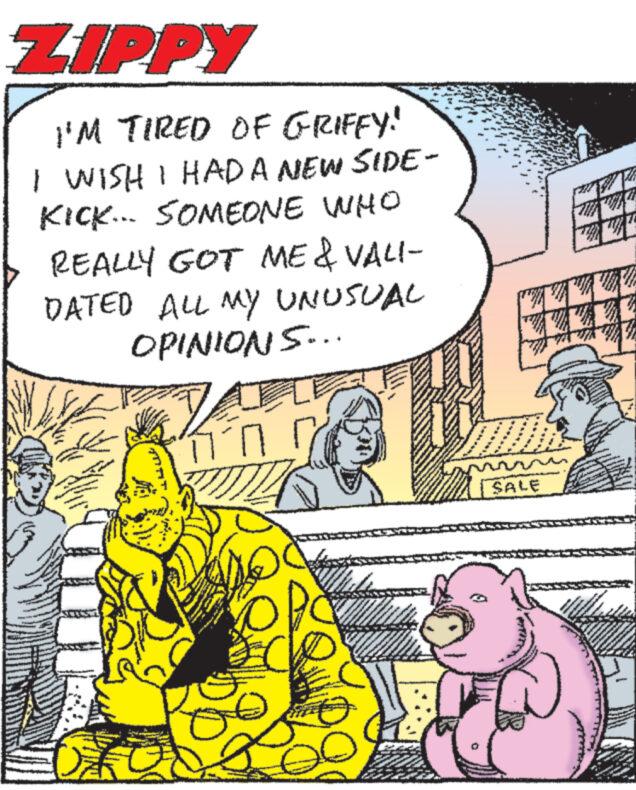Comic book OCR: ZIPPY I'M TIRED OF GRIFFY! I WISH I HAD A NEW SIDE- KICK... SOMEONE WHO REALLY GOT ME & VALI- DATED ALL MY UNUSUAL OPINIONS... kt n w www. ***** SALE w Th wwwwwww WALL K ZIPPY I'M TIRED OF GRIFFY ! I WISH I HAD A NEW SIDE KICK ... SOMEONE WHO REALLY GOT ME & VALI DATED ALL MY UNUSUAL OPINIONS ... kt n w www . ***** SALE w Th wwwwwww WALL K