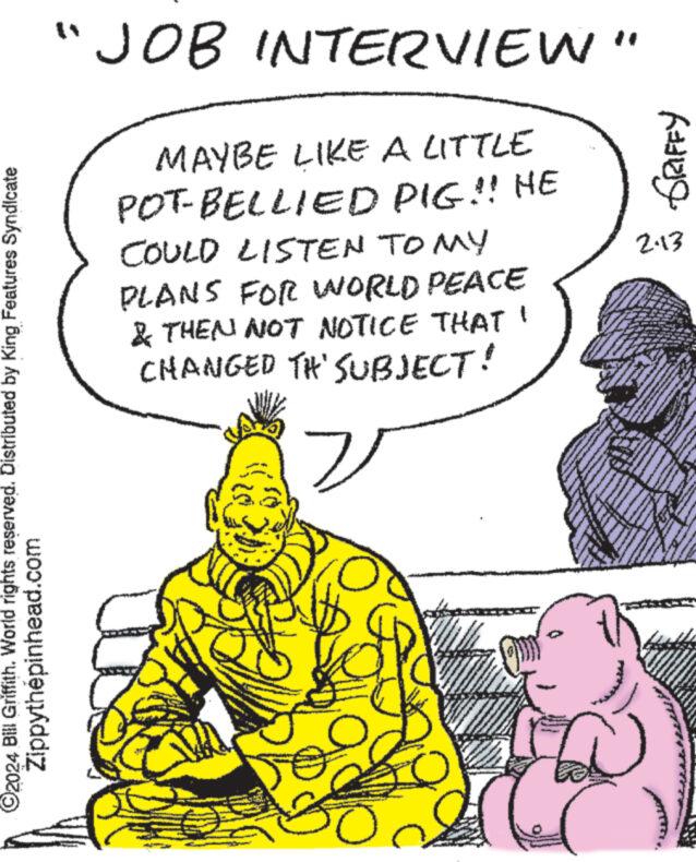 Line OCR: ?2024 Bill Griffith. World rights reserved. Distributed by King Features Syndicate Zippythépinhead.com "JOB INTERVIEW" MAYBE LIKE A LITTLE POT-BELLIED PIG!! HE COULD LISTEN TO MY PLANS FOR WORLD PEACE & THEN NOT NOTICE THAT' CHANGED TH' SUBJECT! v SE 500 SRIFFY 2.13 Sever ww ?2024 Bill Griffith . World rights reserved . Distributed by King Features Syndicate Zippythépinhead.com " JOB INTERVIEW " MAYBE LIKE A LITTLE POT - BELLIED PIG !! HE COULD LISTEN TO MY PLANS FOR WORLD PEACE & THEN NOT NOTICE THAT ' CHANGED TH ' SUBJECT ! v SE 500 SRIFFY 2.13 Sever ww