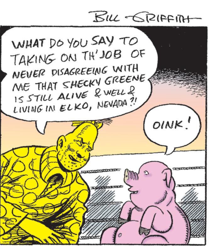 Organism OCR: BILL GRIFFITH WHAT DO YOU SAY TO TAKING ON TH'JOB OF NEVER DISAGREEING WITH ME THAT SHECKY GREENE IS STILL ALIVE & WELL & LIVING IN ELKONEVADA?! www www OINK! BILL GRIFFITH WHAT DO YOU SAY TO TAKING ON TH'JOB OF NEVER DISAGREEING WITH ME THAT SHECKY GREENE IS STILL ALIVE & WELL & LIVING IN ELKONEVADA ?! www www OINK !