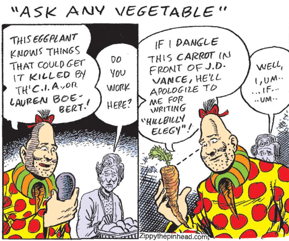 Comic book OCR: "ASK ANY VEGETABLE" THIS EGGPLANT KNOWS THINGS THAT COULD GET IT KILLED BY TH' C.I. AYOR LAUREN BOE- BERT!! ww 00 YOU WORK HERE? IF I DANGLE THIS CARROT IN FRONT OF J.D. VANCEHE'LL APOLOGIZE TO ME FOR WRITING "HILLBILLY ELEGY"! Zippythepinhead.com WELLUM.. ...IF... ..UM.. " ASK ANY VEGETABLE " THIS EGGPLANT KNOWS THINGS THAT COULD GET IT KILLED BY TH ' C.I. AYOR LAUREN BOE BERT !! ww 00 YOU WORK HERE ? IF I DANGLE THIS CARROT IN FRONT OF J.D. VANCEHE'LL APOLOGIZE TO ME FOR WRITING " HILLBILLY ELEGY " ! Zippythepinhead.com WELLUM .. ... IF ... ..UM ..