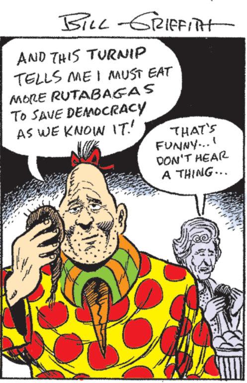 Fictional character OCR: BILL-GRIFFITH AND THIS TURNIP TELLS ME I MUST EAT MORE RUTABAGAS TO SAVE DEMOCRACY AS WE KNOWN IT! ** A www. THAT'S FUNNY...! DON'T HEAR A THING... BILL - GRIFFITH AND THIS TURNIP TELLS ME I MUST EAT MORE RUTABAGAS TO SAVE DEMOCRACY AS WE KNOWN IT ! ** A www . THAT'S FUNNY ... ! DON'T HEAR A THING ...