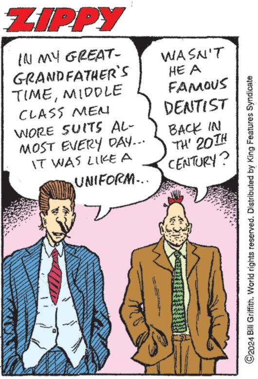 Tie OCR: ZIPPY IN MY GREAT- GRANDFATHER'S TIMEMIDDLE CLASS MEN WORE SUITS AL- MOST EVERY DAY... IT WAS LIKE A The UNIFORM... wwwww www. WASN'T HE A FAMOUS DENTIST BACK IN TH' 20TH CENTURY? ?2024 Bill Griffith. World rights reserved. Distributed by King Features Syndicate ZIPPY IN MY GREAT GRANDFATHER'S TIMEMIDDLE CLASS MEN WORE SUITS AL MOST EVERY DAY ... IT WAS LIKE A The UNIFORM ... wwwww www . WASN'T HE A FAMOUS DENTIST BACK IN TH ' 20TH CENTURY ? ?2024 Bill Griffith . World rights reserved . Distributed by King Features Syndicate