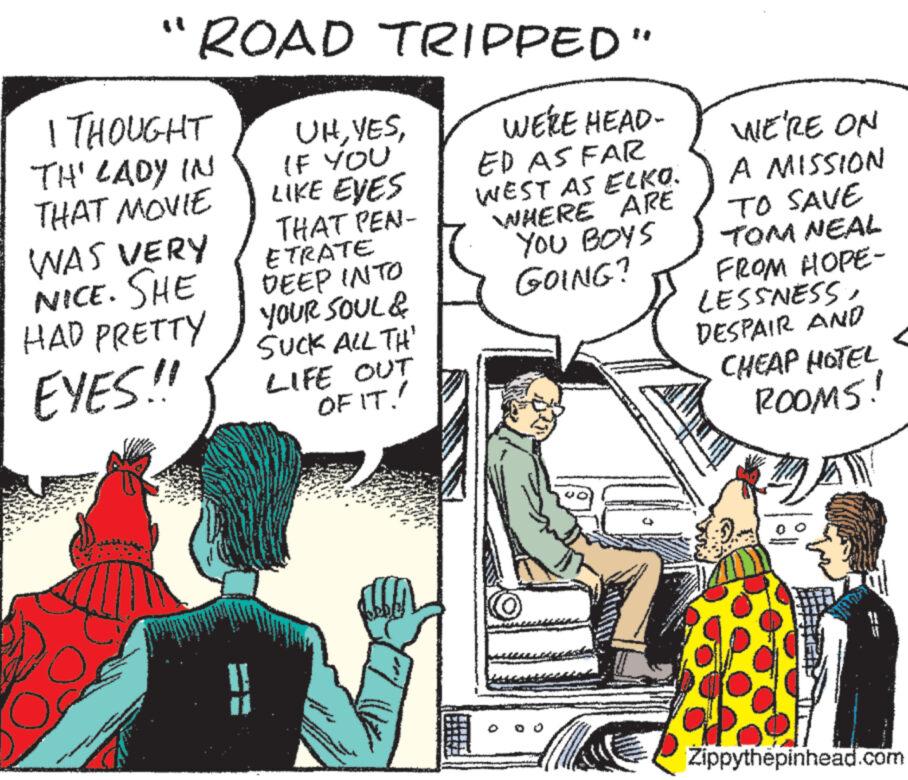 Line OCR: "ROAD | THOUGHT 'TH' LADY IN THAT MOVIE WAS VERY NICE. SHE HAD PRETTY EYES!! TRIPPED" WERE HEAD- ED AS FAR WEST AS ELKO. WHERE ARE YOU BOYS GOING? UHIF YOU LIKE EYES THAT PEA- ETRATE DEEP INTO YOUR SOUL & SUCK ALL TH' LIFE OUT OF IT! WE'RE ON A MISSION TO SAVE TOM NEAL FROM HOPE- LESSNESS DESPAIR AND CHEAP HOTEL ROOMS! A ** Zippythepinhead.com " ROAD | THOUGHT ' TH ' LADY IN THAT MOVIE WAS VERY NICE . SHE HAD PRETTY EYES !! TRIPPED " WERE HEAD ED AS FAR WEST AS ELKO . WHERE ARE YOU BOYS GOING ? UHIF YOU LIKE EYES THAT PEA ETRATE DEEP INTO YOUR SOUL & SUCK ALL TH ' LIFE OUT OF IT ! WE'RE ON A MISSION TO SAVE TOM NEAL FROM HOPE LESSNESS DESPAIR AND CHEAP HOTEL ROOMS ! A ** Zippythepinhead.com
