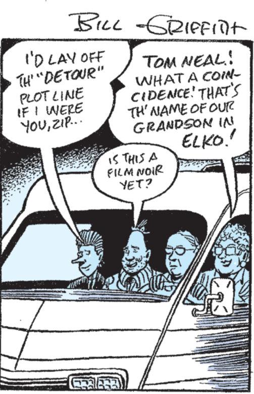 Design OCR: BILL -GRIFFInt I'D LAY OFF TH "DETOUR" PLOT LINE IF I WERE YOUZIP... TOM NEAL! WHAT A COIN- CIDENCE! THAT'S TH' NAME OF OUR GRANDSON IN ELKO!! IS THIS A FILM NOIR YET? CE33) Sall www BILL -GRIFFInt I'D LAY OFF TH " DETOUR " PLOT LINE IF I WERE YOUZIP ... TOM NEAL ! WHAT A COIN CIDENCE ! THAT'S TH ' NAME OF OUR GRANDSON IN ELKO !! IS THIS A FILM NOIR YET ? CE33 ) Sall www
