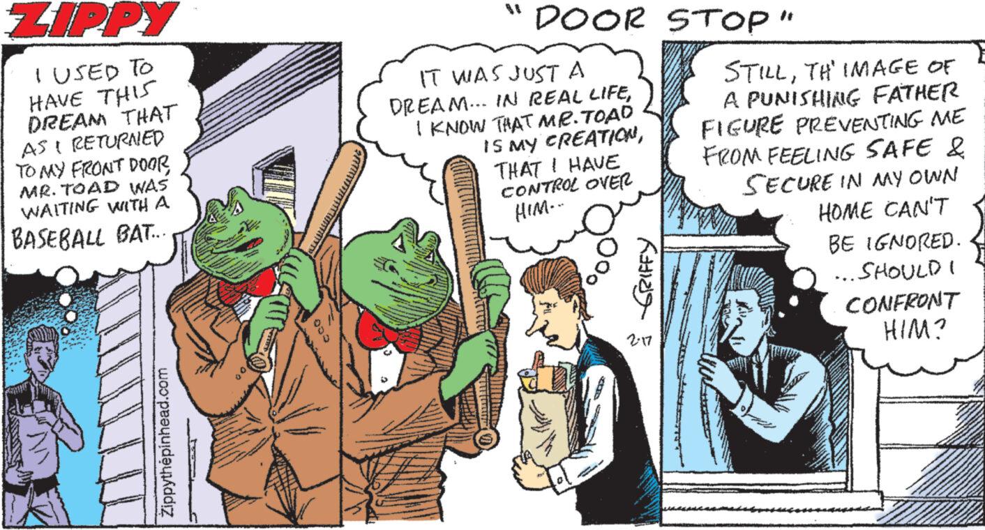 Illustration OCR: ZIPPY I USED TO HAVE THIS DREAM THAT AS RETURNED TO MY FRONT DOORMR. TOAD WAS WAITING WITH A BASEBALL BAT... Zippythepinhead.com " DOOR STOP" IT WAS JUST A DREAM... IN REAL LIFEI KNOW THAT MR. TOAD IS MY CREATIONTHAT I HAVE CONTROL OVER HIM--- O 00 AINS 2-17 STILLTH IMAGE OF A PUNISHING FATHER FIGURE PREVENTING ME FROM FEELING SAFE & SECURE IN MY OWN HOME CAN'T BE IGNORED. SHOULD CONFRONT HIM? ZIPPY I USED TO HAVE THIS DREAM THAT AS RETURNED TO MY FRONT DOORMR . TOAD WAS WAITING WITH A BASEBALL BAT ... Zippythepinhead.com " DOOR STOP " IT WAS JUST A DREAM ... IN REAL LIFEI KNOW THAT MR . TOAD IS MY CREATIONTHAT I HAVE CONTROL OVER HIM --- O 00 AINS 2-17 STILLTH IMAGE OF A PUNISHING FATHER FIGURE PREVENTING ME FROM FEELING SAFE & SECURE IN MY OWN HOME CAN'T BE IGNORED . SHOULD CONFRONT HIM ?