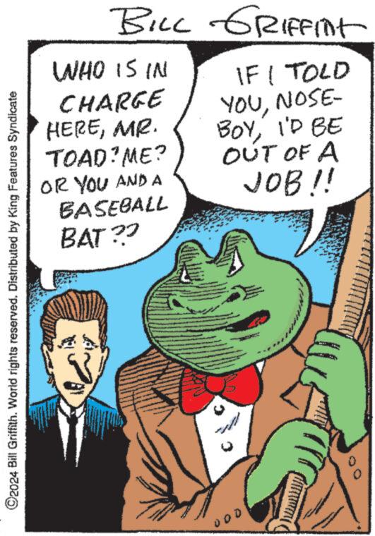 Sharing OCR: ?2024 Bill Griffith. World rights reserved. Distributed by King Features Syndicate BILL GRIFFint WHO IS IN CHARGE HEREMR. TOAD? ME? OR YOU AND A BASEBALL BAT?? www L IF I TOLD YOUNOSE- BOYI'D BE OUT OF A JOB!! A 000 ?2024 Bill Griffith . World rights reserved . Distributed by King Features Syndicate BILL GRIFFint WHO IS IN CHARGE HEREMR . TOAD ? ME ? OR YOU AND A BASEBALL BAT ?? www L IF I TOLD YOUNOSE BOYI'D BE OUT OF A JOB !! A 000