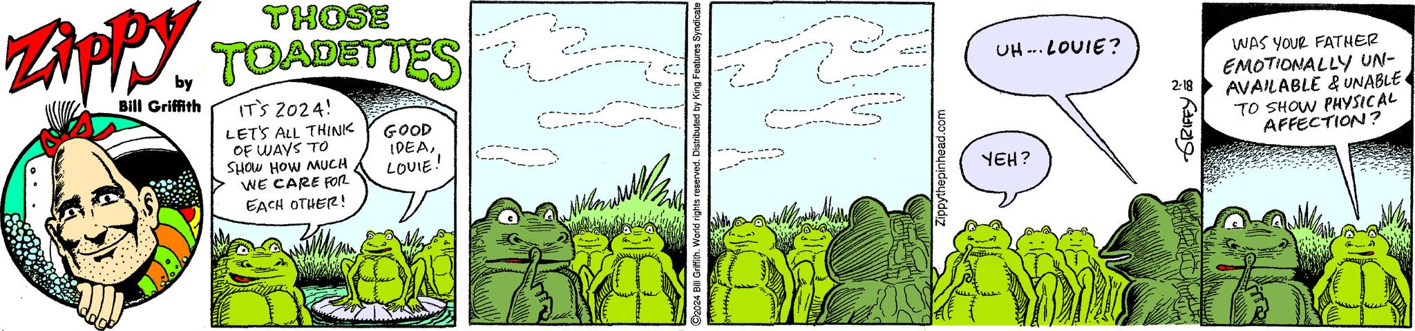 Adaptation OCR: THOSE ZippyTOADETTES Bill Griffith by IT'S 2024! LET'S ALL THINK OF WAYS TO SHOW HOW MUCH WE CARE FOR EACH OTHER! GOOD IDEALOUIE! Wen O2024 Bill Griffith. World rights reserved. Distributed by King Features Syndicate z Zippythepinhead.com UH... LOUIE? YEH? 2-18 ??? WIDIY WAS YOUR FATHER EMOTIONALLY UN- AVAILABLE & UNABLE. TO SHOW PHYSICAL AFFECTION? THOSE ZippyTOADETTES Bill Griffith by IT'S 2024 ! LET'S ALL THINK OF WAYS TO SHOW HOW MUCH WE CARE FOR EACH OTHER ! GOOD IDEALOUIE ! Wen O2024 Bill Griffith . World rights reserved . Distributed by King Features Syndicate z Zippythepinhead.com UH ... LOUIE ? YEH ? 2-18 ??? WIDIY WAS YOUR FATHER EMOTIONALLY UN AVAILABLE & UNABLE . TO SHOW PHYSICAL AFFECTION ?