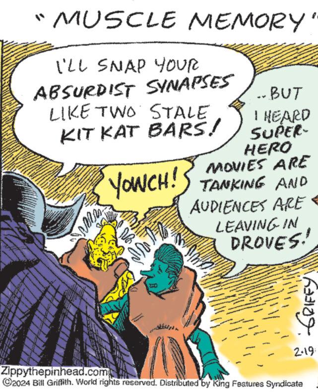 Sharing OCR: www. wwwww Con MUSCLE MEMORY I'LL SNAP YOUR ABSURDIST SYNAPSES PODANG LIKE TWO STALE KIT KAT BARS! ww www www www G W wwwwww wwwww ...BUT I HEARD SUPER- HERO MOVIES ARE YOWCH! TANKING AND AUDIENCES ARE LEAVING IN DROVES! www www. www www www. ?? MAITE M GRIFFY 2.19 Zippythepinhead.com ?2024 Bill Griffith. World rights reserved. Distributed by King Features Syndicate www . wwwww Con MUSCLE MEMORY I'LL SNAP YOUR ABSURDIST SYNAPSES PODANG LIKE TWO STALE KIT KAT BARS ! ww www www www G W wwwwww wwwww ... BUT I HEARD SUPER HERO MOVIES ARE YOWCH ! TANKING AND AUDIENCES ARE LEAVING IN DROVES ! www www . www www www . ?? MAITE M GRIFFY 2.19 Zippythepinhead.com ?2024 Bill Griffith . World rights reserved . Distributed by King Features Syndicate