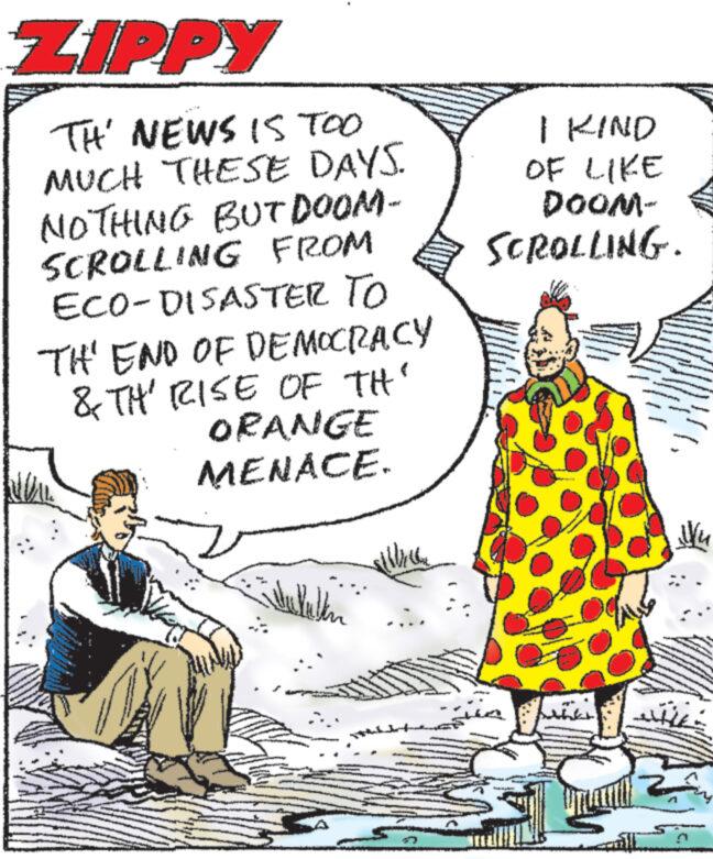 Art OCR: ZIPPY TH' NEWS IS TOO MUCH THESE DAYS. NOTHING BUT DOOM- SCROLLING FROM ECO-DISASTER TO TH' END OF DEMOCRACY & TH' RISE OF TH' ORANGE MENACE. pohats ukulen I KIND OF LIKE DOOM- SCROLLING. P ?u ZIPPY TH ' NEWS IS TOO MUCH THESE DAYS . NOTHING BUT DOOM SCROLLING FROM ECO - DISASTER TO TH ' END OF DEMOCRACY & TH ' RISE OF TH ' ORANGE MENACE . pohats ukulen I KIND OF LIKE DOOM SCROLLING . P ?u