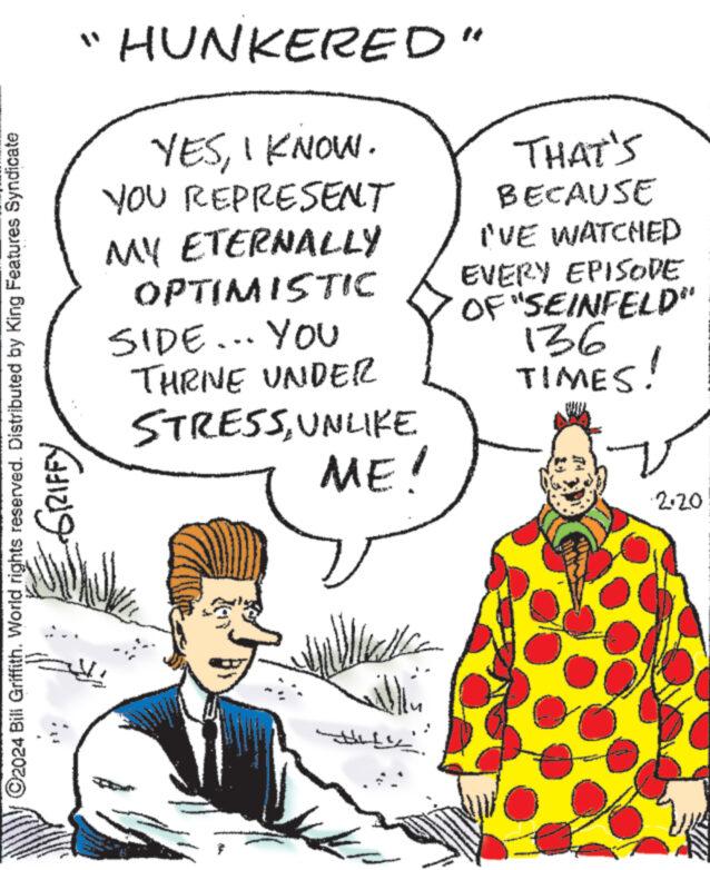 Human OCR: ?2024 Bill Griffith. World rights reserved. Distributed by King Features Syndicate GRIFFY HUNKERED" YESI KNOW. YOU REPRESENT MY ETERNALLY OPTIMISTIC SIDE... YOU THRNE UNDER STRESSUNLIKE ME! wille Walla ?????? ??? THAT'S BECAUSE I'VE WATCHED EVERY EPISODE OF "SEINFELD" 136 TIMES! ·2·20 ?2024 Bill Griffith . World rights reserved . Distributed by King Features Syndicate GRIFFY HUNKERED " YESI KNOW . YOU REPRESENT MY ETERNALLY OPTIMISTIC SIDE ... YOU THRNE UNDER STRESSUNLIKE ME ! wille Walla ?????? ??? THAT'S BECAUSE I'VE WATCHED EVERY EPISODE OF " SEINFELD " 136 TIMES ! · 2 · 20