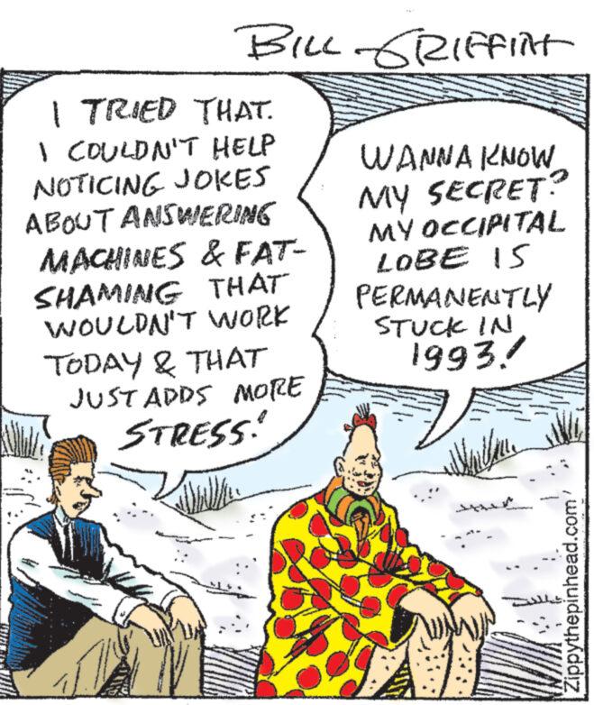 Line OCR: BILL GRIFFINt I TRIED THAT. I COULDN'T HELP NOTICING JOKES ABOUT ANSWERING MACHINES & FAT- SHAMING THAT WOULDN'T WORK TODAY & THAT JUST ADDS MORE STRESS! Wall * WANNA KNOW MY SECRET? MY OCCIPITAL LOBE IS PERMANENTLY STUCK IN 1993! 1:7/1 MAJE Zippythepinhead.com BILL GRIFFINt I TRIED THAT . I COULDN'T HELP NOTICING JOKES ABOUT ANSWERING MACHINES & FAT SHAMING THAT WOULDN'T WORK TODAY & THAT JUST ADDS MORE STRESS ! Wall * WANNA KNOW MY SECRET ? MY OCCIPITAL LOBE IS PERMANENTLY STUCK IN 1993 ! 1 : 7/1 MAJE Zippythepinhead.com