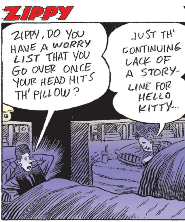 Comics OCR: ZIPPY ZIPPYDO YOU HAVE A WORRY LIST THAT YOU GO OVER ONCE YOUR HEAD HITS TH' PILLOW? *www **** SALINA www 22 www. MONDANA A www 2 *** www **** www www ww RI MAX M www wwww A OMG A vad enna JUST TH CONTINUING LACK OF A STORY- LINE FOR HELLO KITTY... 100 w www www www www. * wwww ZIPPY ZIPPYDO YOU HAVE A WORRY LIST THAT YOU GO OVER ONCE YOUR HEAD HITS TH ' PILLOW ? * www **** SALINA www 22 www . MONDANA A www 2 *** www **** www www ww RI MAX M www wwww A OMG A vad enna JUST TH CONTINUING LACK OF A STORY LINE FOR HELLO KITTY ... 100 w www www www www . * wwww