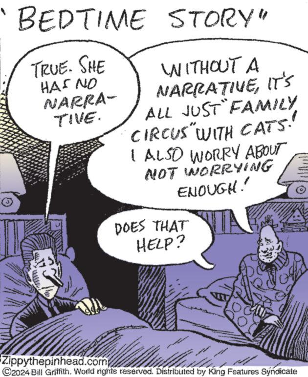 Parallel OCR: od BEDTIME STORY" TRUE. SHE HAS NO NARRA- TIVE. 444 www wwwww WITHOUT A NARRATIVEIT'S ALL JUST FAMILYCIRCUS " WITH CATS! I ALSO WORRY ABOUT NOT WORRYING ENOUGH! DOES THAT HELP? WANAN www.ma www Zippythepinhead.com ©2024 Bill Griffith. World rights reserved. Distributed by King Features Syndicate www www www Note Conve Swerver www od BEDTIME STORY " TRUE . SHE HAS NO NARRA TIVE . 444 www wwwww WITHOUT A NARRATIVEIT'S ALL JUST FAMILYCIRCUS " WITH CATS ! I ALSO WORRY ABOUT NOT WORRYING ENOUGH ! DOES THAT HELP ? WANAN www.ma www Zippythepinhead.com © 2024 Bill Griffith . World rights reserved . Distributed by King Features Syndicate www www www Note Conve Swerver www