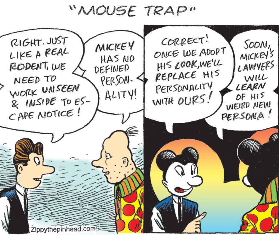 Gesture OCR: "MOUSE TRAP" RIGHT. JUST LIKE A REAL RODENTWE NEED TO WORK UNSEEN & INSIDE TO ES- CAPE NOTICE! 1 MICKEY HAS NO DEFINED Zippythepinhead.comp PERSON- ALITY! CORRECT! ONCE WE ADOPT HIS LOOKWE'LL REPLACE HIS PERSONALITY WITH OURS! SOONMICKEY'S LAWYERS WILL LEARN OF HIS WEIRD NEW PERSONA " MOUSE TRAP " RIGHT . JUST LIKE A REAL RODENTWE NEED TO WORK UNSEEN & INSIDE TO ES CAPE NOTICE ! 1 MICKEY HAS NO DEFINED Zippythepinhead.comp PERSON ALITY ! CORRECT ! ONCE WE ADOPT HIS LOOKWE'LL REPLACE HIS PERSONALITY WITH OURS ! SOONMICKEY'S LAWYERS WILL LEARN OF HIS WEIRD NEW PERSONA