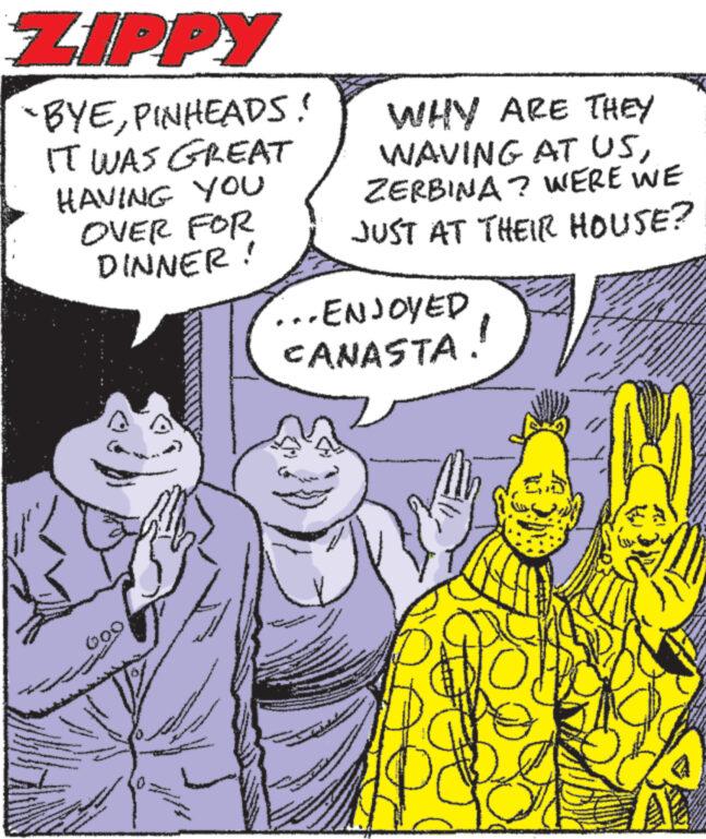 Mammal OCR: ZIPPY -BYEPINHEADS! IT WAS GREAT HAVING YOU OVER FOR DINNER! 000 A now WHY ARE THEY WAVING AT USZERBINA? WERE WE JUST AT THEIR HOUSE? ...ENJOYED CANASTA. at www www. www.www. wwww. www www. www.w NA ZIPPY -BYEPINHEADS ! IT WAS GREAT HAVING YOU OVER FOR DINNER ! 000 A now WHY ARE THEY WAVING AT USZERBINA ? WERE WE JUST AT THEIR HOUSE ? ... ENJOYED CANASTA . at www www . www.www . wwww . www www . www.w NA