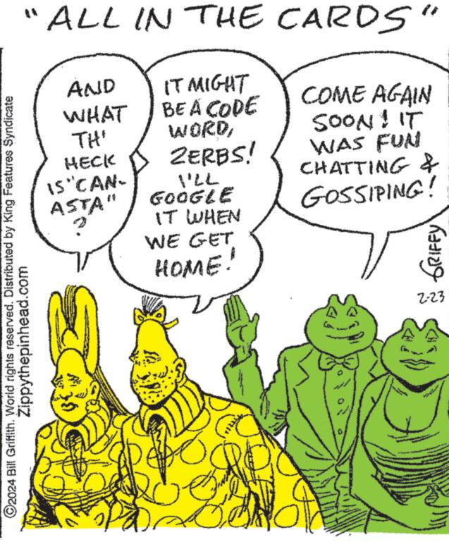 Happy OCR: "ALL IN THE CARDS" IT MIGHT BE A CODE WORDZERBS! ?2024 Bill Griffith. World rights reserved. Distributed by King Features Syndicate Zippythepinhead.com AND WHAT TH' HECK IS CAN- ASTA" VILL GOOGLE IT WHEN WE GET HOME! COME AGAIN SOON! IT WAS FUN CHATTING & GOSSIPING! Wy M GRIFFY 2-23 " ALL IN THE CARDS " IT MIGHT BE A CODE WORDZERBS ! ?2024 Bill Griffith . World rights reserved . Distributed by King Features Syndicate Zippythepinhead.com AND WHAT TH ' HECK IS CAN ASTA " VILL GOOGLE IT WHEN WE GET HOME ! COME AGAIN SOON ! IT WAS FUN CHATTING & GOSSIPING ! Wy M GRIFFY 2-23