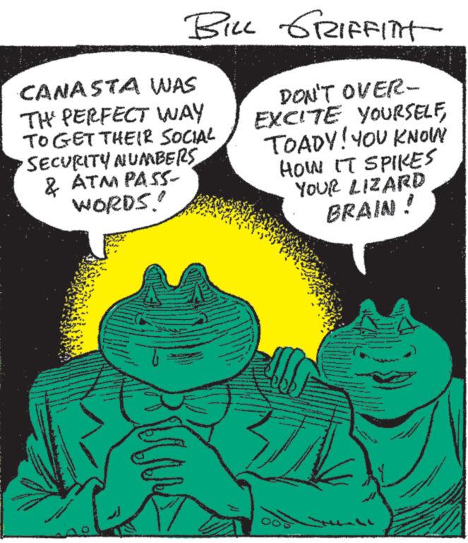 Happy OCR: BILL GRIFFITH CANASTA WAS TH' PERFECT WAY TO GET THEIR SOCIAL SECURITY NUMBERS& ATM PASS- WORDS!! DON'T OVER- EXCITE YOURSELFTOADY! YOU KNOW HOW IT SPIKES YOUR LIZARD BRAIN ! www. www. ~Na www. NAN www.e BILL GRIFFITH CANASTA WAS TH ' PERFECT WAY TO GET THEIR SOCIAL SECURITY NUMBERS& ATM PASS WORDS !! DON'T OVER EXCITE YOURSELFTOADY ! YOU KNOW HOW IT SPIKES YOUR LIZARD BRAIN ! www . www . ~ Na www . NAN www.e